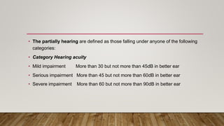 • The partially hearing are defined as those falling under anyone of the following
categories:
• Category Hearing acuity
• Mild impairment More than 30 but not more than 45dB in better ear
• Serious impairment More than 45 but not more than 60dB in better ear
• Severe impairment More than 60 but not more than 90dB in better ear
 