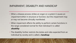 IMPAIRMENT, DISABILITY AND HANDICAP
• When a disease process strikes an organ or a system it causes an
impairment either in structure or function, but this impairment may
or may not become clinically manifested.
• When impairment affects the ability to perform certain functions in
the range considered normal for that individual it is called
disability.
• The disability further restricts the duties and roles expected from an
individual by society and is called a handicap.
 