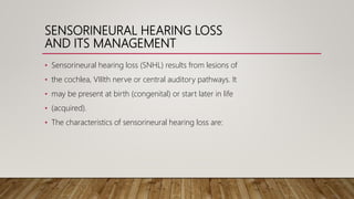SENSORINEURAL HEARING LOSS
AND ITS MANAGEMENT
• Sensorineural hearing loss (SNHL) results from lesions of
• the cochlea, VIIIth nerve or central auditory pathways. It
• may be present at birth (congenital) or start later in life
• (acquired).
• The characteristics of sensorineural hearing loss are:
 