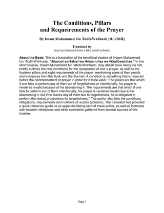 The Conditions, Pillars
              and Requeirements of the Prayer
              By Imam Muhammad bin Âbdil-Wahhaab [D.1206H]

                                        Translated by
                         isma’eel alarcon (from a fake salafi website)

About the Book: This is a translation of the beneficial treatise of Imaam Muhammad
bin ‘Abdil-Wahhaab, “Shuroot as-Salaat wa Arkaanuhaa wa Waajibaatuhaa.” In this
short treatise, Imaam Muhammad bin ‘Abdil-Wahhaab, may Allaah have mercy on him,
briefly outlines the nine conditions for the acceptance of one ’s prayer, as well as the
fourteen pillars and eight requirements of the prayer, mentioning some of their proofs
and evidences from the Book and the Sunnah. A condition is something that is required
before the commencement of prayer in order for it to be valid. “The pillars are that which
if one fails to perform any of them out of forgetfulness or intentionally, his prayer is
rendered invalid because of his abandoning it. The requirements are that which if one
fails to perform any of them intentionally, his prayer is rendered invalid due to his
abandoning it, but if he leaves any of them due to forgetfulness, he is obligated to
perform the (extra) prostrations for forgetfulness. ” The author also lists the conditions,
obligations, requirements and nullifiers of wudoo (ablution). The translator has provided
a quick reference guide as an appendix listing each of these points, as well as footnotes
with hadeeth references and other comments gathered from several sources of this
treatise.




                                           Page 1
 
