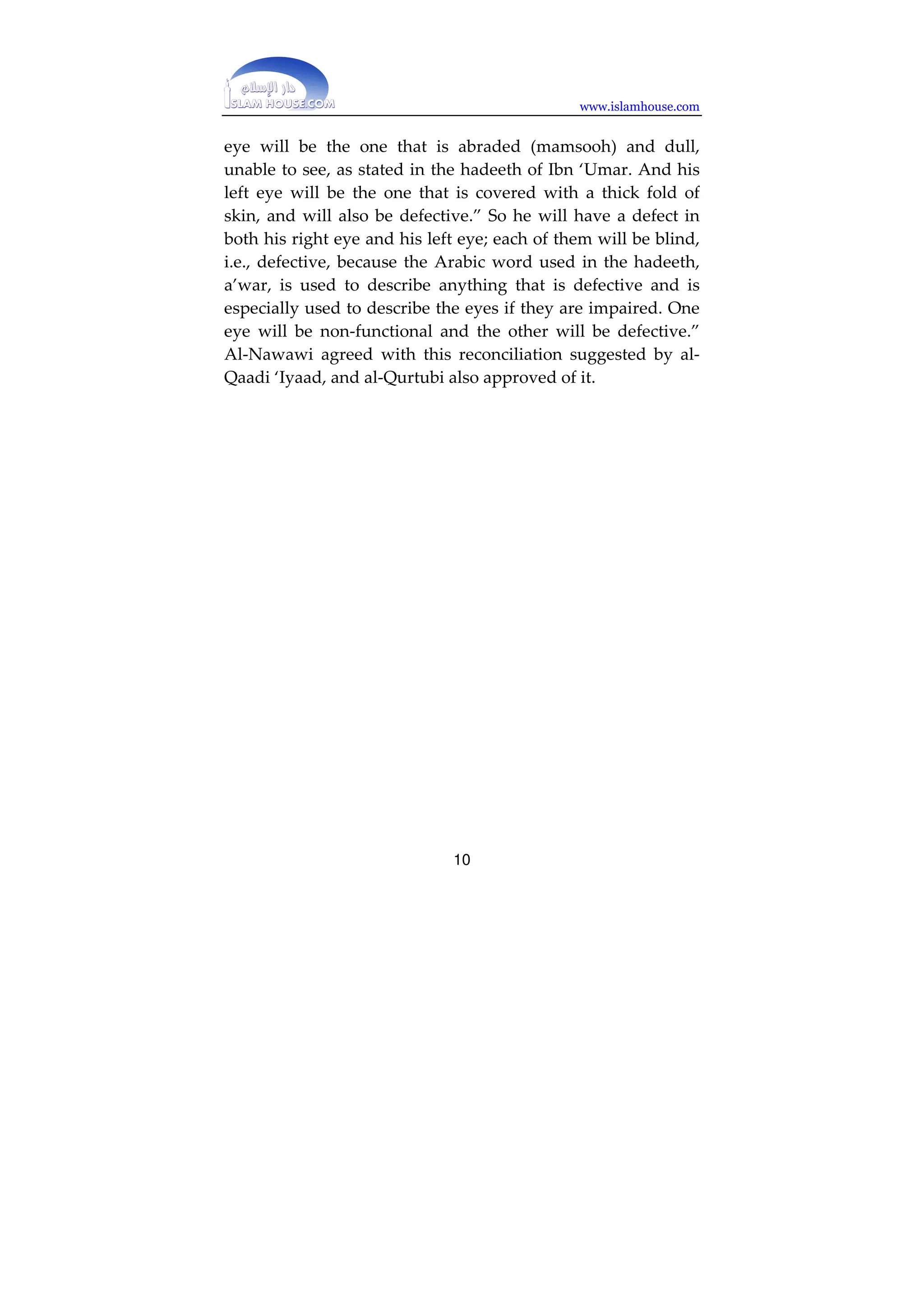 www.islamhouse.com 
every Muslim, literate or illiterate, and will conceal it 
from everyone whom He decrees is doomed or whom He 
wants to test. There is no reason why this should be 
impossible.” (Sharh al-Nawawi li Saheeh Muslim, :3F02). 
Another of his attributes was mentioned in the hadeeth of 
Faatimah bint Qays (may Allah be pleased with her), in the 
story of al-Jassaasah, in which Tameem al-Daari () said: 
“So we rushed to the monastery, where we saw the most 
enormous man we had ever seen, fettered with the most 
chains we had ever seen.” (Narrated by Muslim, no. 
191). 
‘Imraan ibn Husayn () said: “I heard the Messenger of Allah 
() say: 
‘From the time of the creation of Adam until the Hour 
begins, there will never be a bigger creation than the 
Dajjaal.’” (Narrated by Muslim, 19D). 
The Dajjaal will not have any children, as stated in the 
hadeeth of Abu Sa’eed al-Khudri (), who described what 
happened between him and Ibn Sayyaad, who said to him: 
“Did you not hear the Messenger of Allah () say that he 
will have no children? …” Abu Sa’eed said, ‘I said: 
‘Ges…’” (Narrated by Muslim, no. 12D). 
From the reports quoted above, we may note that some of 
them describe his right eye as being blind or defective, and 
some describe his left eye as being blind or defective. Both 
accounts are saheeh. Some of the scholars sought to reconcile 
these reports. Al-Qaadi ‘Iyaad said: “Both eyes of the Dajjaal 
will be defective, because all the reports are saheeh. His right 
9 
 