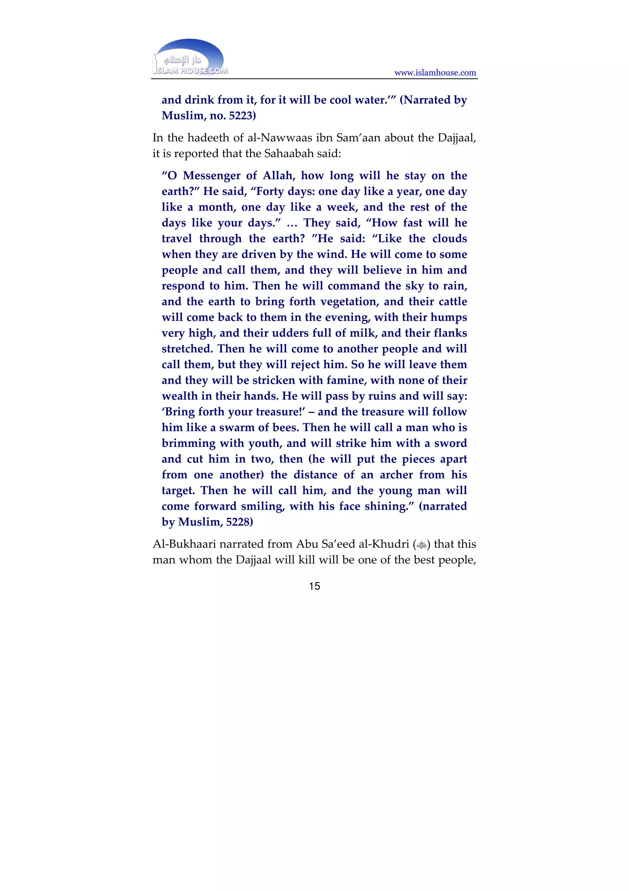 www.islamhouse.com 
The Fitnah of the Dajjaal 
The fitnah of the Dajjaal will be the greatest fitnah from the 
time Allah created Adam until the Hour begins. This will be 
because of the mighty miracles that Allah will create with 
him, which will dazzle people’s minds and amaze them. It 
was reported that he will have a paradise and a hell with him, 
but his paradise will be his hell and his hell will be his 
paradise. He will have rivers of water and mountains of 
bread. He will command the sky to send down rain, and it 
will rain, and he will command the earth to bring forth 
vegetation and it will do so. The treasures of the earth will 
follow him, and he will travel rapidly, like clouds driven by 
the wind. And he will do other extraordinary feats. All of that 
was mentioned in the saheeh ahaadeeth. Imaam Muslim 
narrated in his Saheeh that Hudhayfah () said: “The 
Messenger of Allah () said: 
‘The Dajjaal will be one-eyed, blind in his left eye, and 
will have thick hair. He will have a paradise and a hell 
with him, but his paradise will be a hell and his hell will 
be a paradise.’” (Narrated by Muslim, no. 1) 
Muslim also narrated that Hudhayfah () said: “The 
Messenger of Allah () said: 
‘I know what the Dajjaal will bring with him: he will 
have two rivers flowing. One will clearly look like water 
and the other will clearly look like blazing fire. If any 
one of you sees that, let him choose the river which looks 
like fire, then let him close his eyes and lower his head 
14 
 