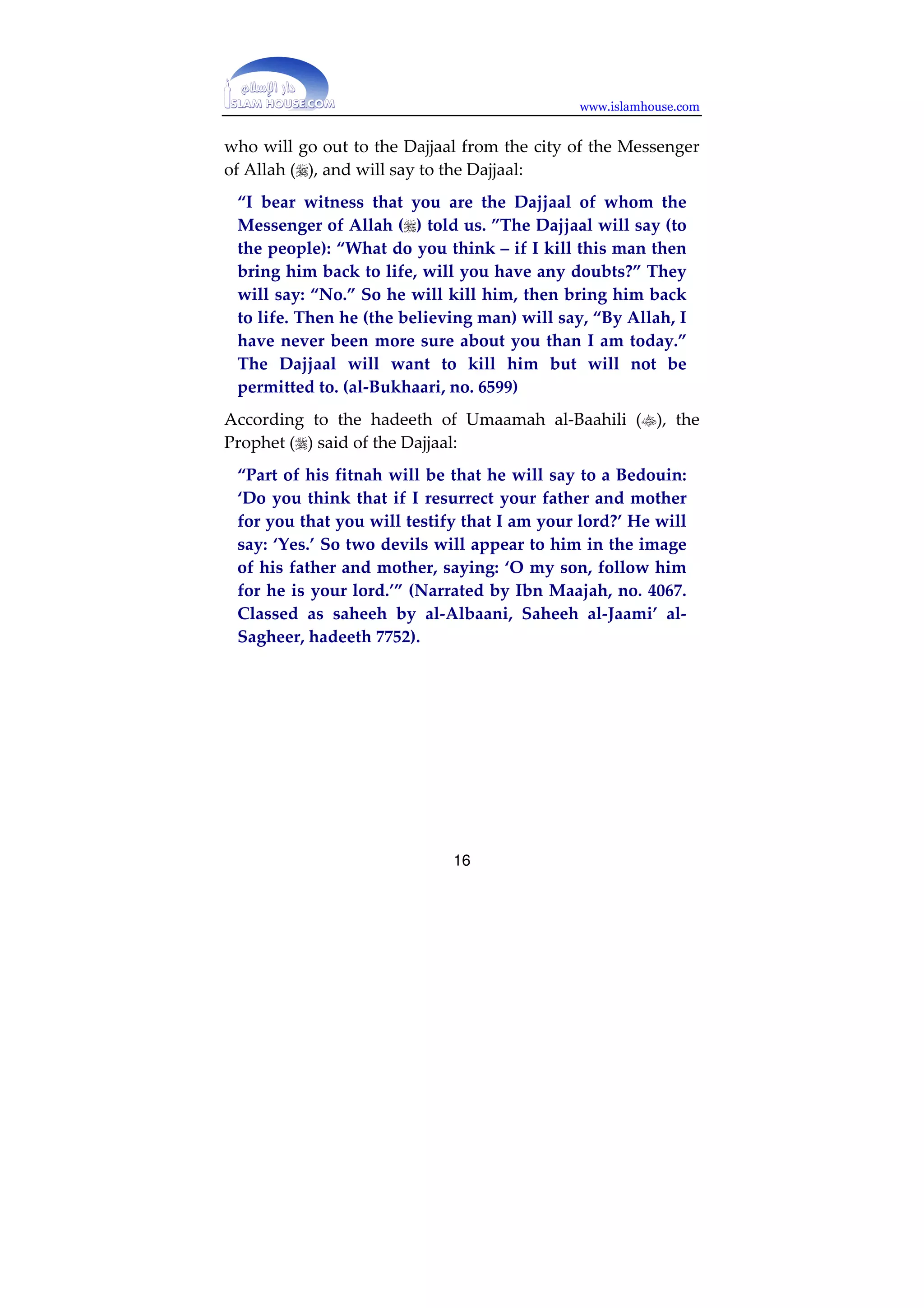 www.islamhouse.com 
and drink from it, for it will be cool water.’” (Narrated by 
Muslim, no. 19) 
In the hadeeth of al-Nawwaas ibn Sam’aan about the Dajjaal, 
it is reported that the Sahaabah said: 
“O Messenger of Allah, how long will he stay on the 
earth?” He said, “Forty days: one day like a year, one day 
like a month, one day like a week, and the rest of the 
days like your days.” … They said, “How fast will he 
travel through the earth? ”He said: “Like the clouds 
when they are driven by the wind. He will come to some 
people and call them, and they will believe in him and 
respond to him. Then he will command the sky to rain, 
and the earth to bring forth vegetation, and their cattle 
will come back to them in the evening, with their humps 
very high, and their udders full of milk, and their flanks 
stretched. Then he will come to another people and will 
call them, but they will reject him. So he will leave them 
and they will be stricken with famine, with none of their 
wealth in their hands. He will pass by ruins and will say: 
‘/ring forth your treasure!’ – and the treasure will follow 
him like a swarm of bees. Then he will call a man who is 
brimming with youth, and will strike him with a sword 
and cut him in two, then (he will put the pieces apart 
from one another) the distance of an archer from his 
target. Then he will call him, and the young man will 
come forward smiling, with his face shining.” (narrated 
by Muslim, 13) 
Al-Bukhaari narrated from Abu Sa’eed al-Khudri () that this 
man whom the Dajjaal will kill will be one of the best people, 
15 
 