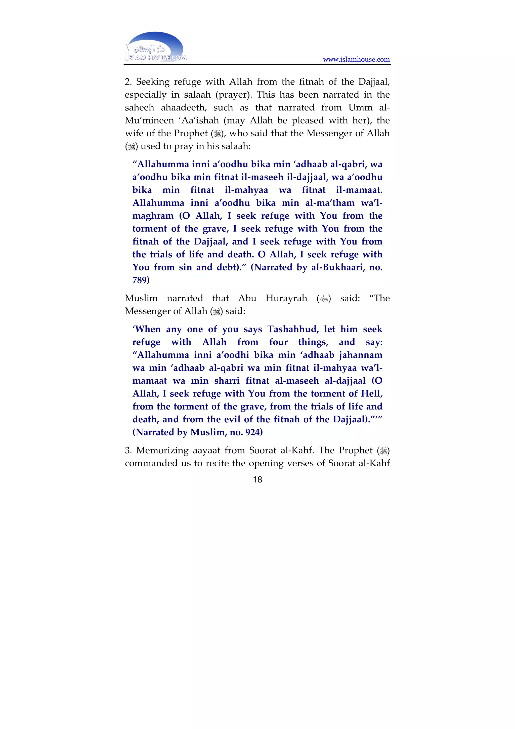 www.islamhouse.com 
Protection Against the Fitnah of the Dajjaal 
The Prophet (p) has taught his ummah about that which will 
protect them against the fitnah of the false messiah (al-maseeh 
al-dajjaal). He left his ummah on a path that is clear, and no 
one deviates from it except the one who is doomed. He did 
not leave any good thing without pointing it out to his 
ummah, or any evil thing without warning them against it. 
Among the things which he warned us against was the fitnah 
of the Dajjaal, because it is the greatest fitnah which the 
ummah will face until the Hour comes. Every Prophet warned 
his ummah against the one-eyed Dajjaal, but Muhammad () 
was the only Prophet who warned his ummah more about 
him. Allah told him many of the attributes of the Dajjaal so 
that he could warn his ummah. The Dajjaal will undoubtedly 
emerge among this ummah, because it is the last ummah, and 
Muhammad () is the Seal of the Prophets. The following are 
some of the Prophetic guidelines which the Chosen Prophet 
() set out for his ummah so that it may be protected against 
this mighty fitnah, from which we ask Allah to save us and 
grant us refuge: 
0. Adhering to Islam, having the right faith and learning the 
Names and Most Beautiful Attributes of Allah which are not 
shared by anyone else. One should know that the Dajjaal will 
be a human being who will eat and drink, and that Allah is far 
above that; the Dajjaal will be one-eyed but Allah is not one-eyed; 
no one can see his Lord until he dies, but the Dajjaal will 
be seen by all people, believers and kaafirs alike, when he 
emerges. 
17 
 