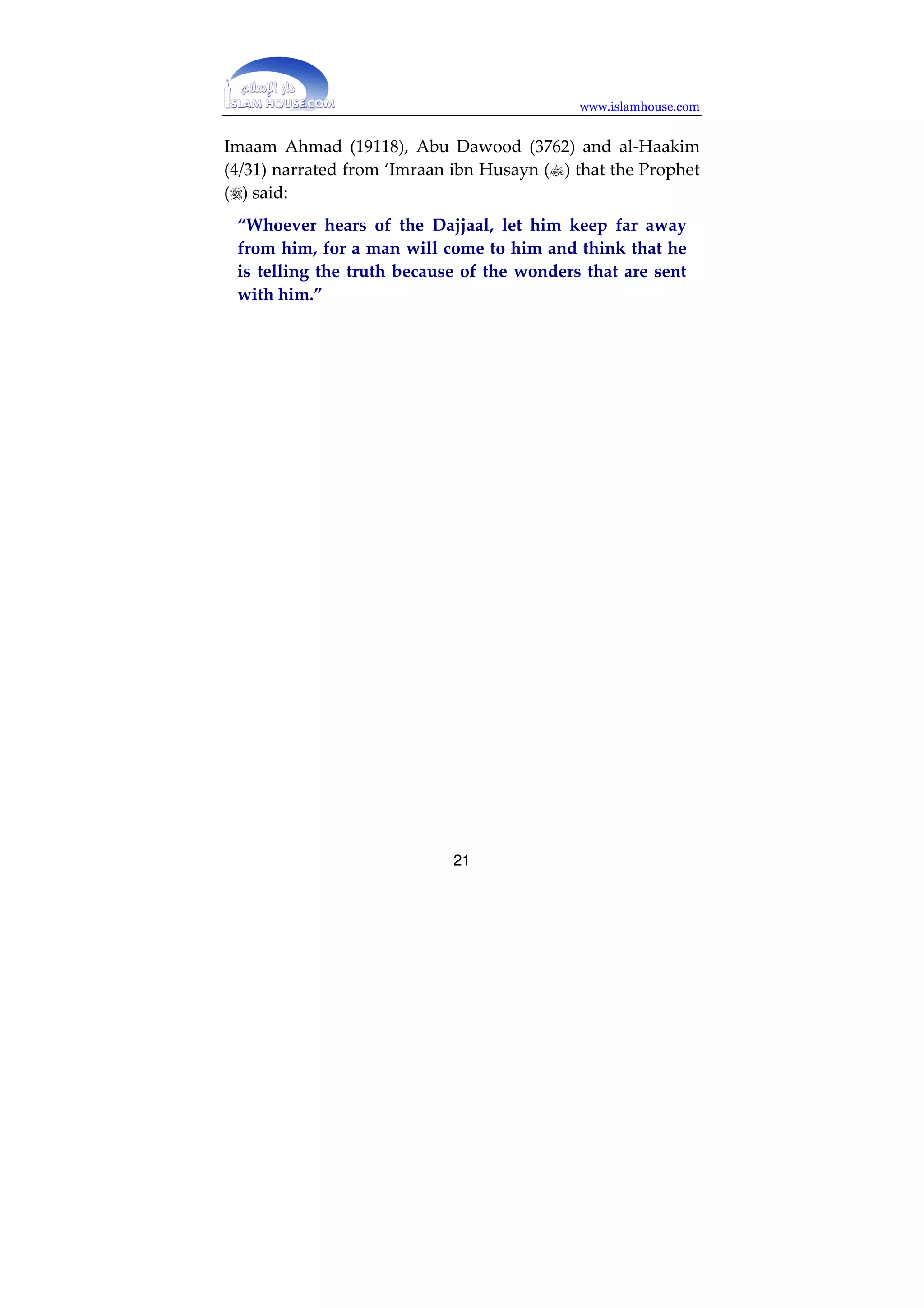 www.islamhouse.com 
Al-Haakim narrated from Abu Sa’eed al-Khudri () that the 
Prophet () said: 
“Whoever recites Soorat al-Kahf on Friday, it will be a 
light for him from one Friday to the next.” (al- 
Mustadrak, F903. Classed as saheeh by al-Albaani, 
Saheeh al-Jaami’ al-Sagheer, hadeeth 09;0) 
Undoubtedly Soorat al-Kahf is of great significance, 
containing great aayaat, such as the story of the People of the 
Cave, the story of Moosa and al-Khidr, the story of Dhu’l- 
Qarnayn and his building the dam to hold back Ya’jooj and 
Ma’jooj, proof of the resurrection and the blowing of the 
Trumpet, and explanation of those whose deeds are most lost, 
who are those who think that they are guided when in fact 
they are misguided and blind. Every Muslim should strive to 
read this soorah, and to memorize it and read it repeatedly, 
especially on the best day on which the sun rises, namely 
Friday. 
E. Fleeing from the Dajjaal and keeping far away from him. 
The best way is to live in Makkah or Madeenah, and the 
places which the Dajjaal will not enter. When the Dajjaal 
emerges, Muslims should keep far away from him, because of 
the confusion he will cause and the mighty wonders that he 
will have with him, which Allah will cause to happen at his 
hands in order to test mankind. A man will come to him, 
thinking that he is a strong believer, then he will follow the 
Dajjaal. We ask Allah to grant us and all the Muslims refuge 
from his fitnah. 
20 
 