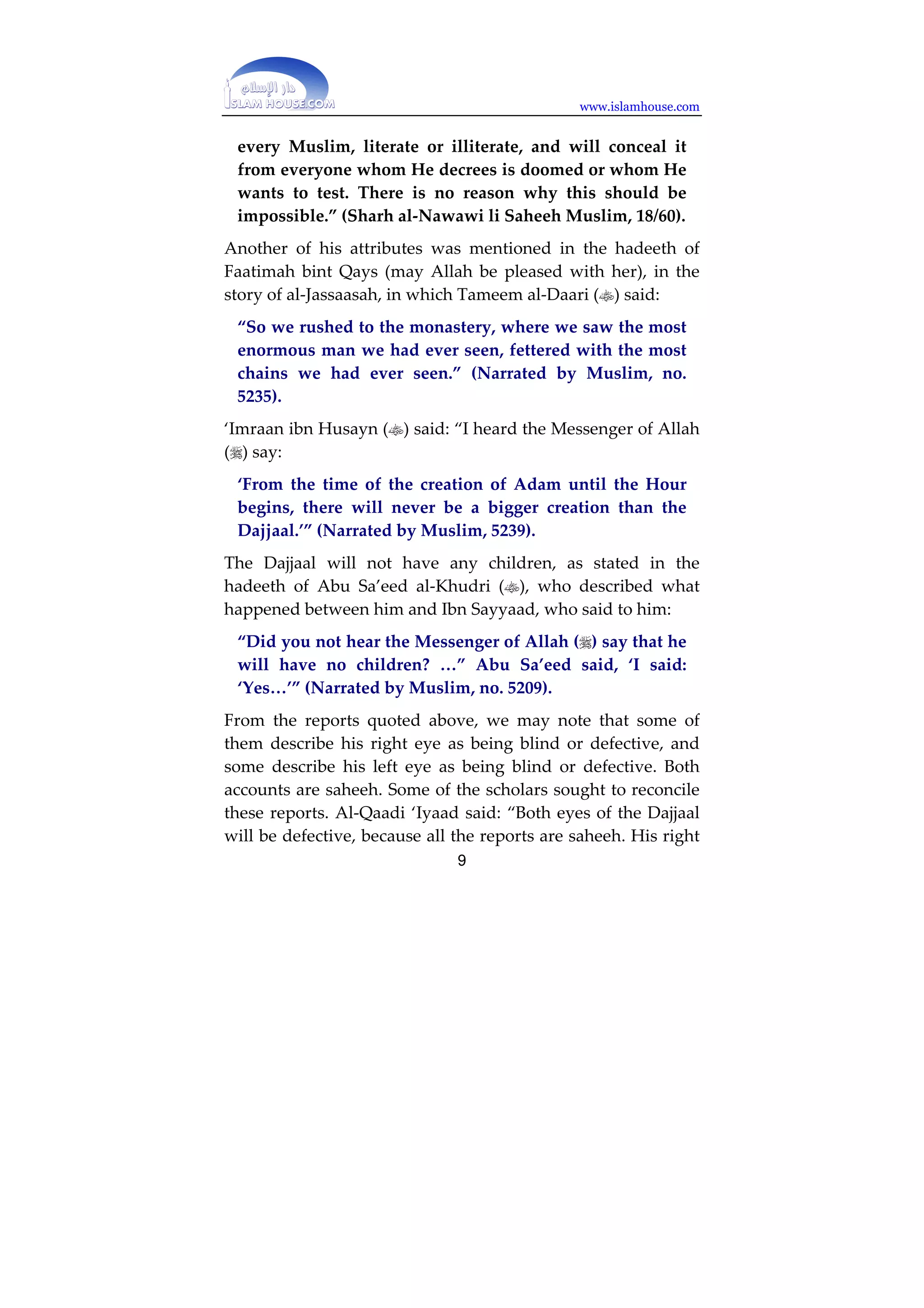 www.islamhouse.com 
one-eyed, and between his eyes will be written ‘kaafir.’” 
(Narrated by al-/ukhaari, no. 01D3). 
According to another report: 
“Written between his eyes will be ‘kaaf faa’ raa’.’” 
(Muslim, no. 1:D) 
According to a report narrated by Hudhayfah, 
“This will be read by every believer, literate or 
illiterate.” (Muslim, no. 19). 
From the apparent meaning, this writing will be real, and the 
fact that some will see it whilst others will not, and that 
illiterate people will read it, is not problematic. 
“This is because Allah causes people to understand 
something when looking at it, as He wills and when He 
wills. So the believer will see this with his insight, even 
if he is illiterate, and the kaafir will not be able to see it, 
even if he is literate. /y the same token, the believer will 
see with his insight evidence that the kaafir will not see. 
Allah will enable the believer to understand without 
him being literate, because at that time, extraordinary 
things will be happening.” (Fath al-/aari by Ibn Hajar al- 
‘Asqallaani, :9F:22) 
Al-Nawawi said: 
“The correct view according to those who studied this 
issue is that this writing should be taken literally, as 
being real writing which Allah will create as a sign, one 
of the definitive proofs that (the Dajjaal) is a kaafir and a 
liar, to expose his falsehood. Allah will show this sign to 
8 
 