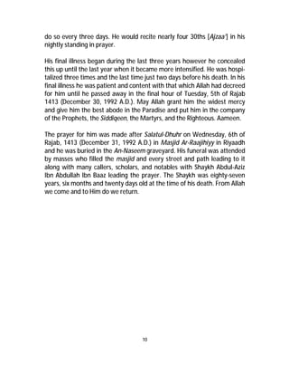 do so every three days. He would recite nearly four 30ths [Ajzaa’] in his 
nightly standing in prayer. 
His final illness began during the last three years however he concealed 
this up until the last year when it became more intensified. He was hospi-talized 
three times and the last time just two days before his death. In his 
final illness he was patient and content with that which Allah had decreed 
for him until he passed away in the final hour of Tuesday, 5th of Rajab 
1413 (December 30, 1992 A.D.). May Allah grant him the widest mercy 
and give him the best abode in the Paradise and put him in the company 
of the Prophets, the Siddiqeen, the Martyrs, and the Righteous. Aameen. 
The prayer for him was made after Salatul-Dhuhr on Wednesday, 6th of 
Rajab, 1413 (December 31, 1992 A.D.) in Masjid Ar-Raajihiyy in Riyaadh 
and he was buried in the An-Naseem graveyard. His funeral was attended 
by masses who filled the masjid and every street and path leading to it 
along with many callers, scholars, and notables with Shaykh Abdul-Aziz 
Ibn Abdullah Ibn Baaz leading the prayer. The Shaykh was eighty-seven 
years, six months and twenty days old at the time of his death. From Allah 
we come and to Him do we return. 
10 
 