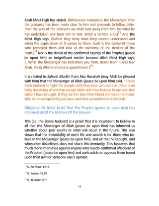 Allah Most High has stated, {Whosoever renounces the Messenger after 
the guidance has been made clear to him and proceeds to follow other 
than the way of the believers we shall turn away from him for what he 
has undertaken and burn him in hell. What a terrible end!}13 And the 
Most High says, {Rather they deny what they cannot understand and 
when the explanation of it comes to them. Such is the denial of those 
who preceded them and look at the outcome of the deniers of the 
truth.}14 Nor is the denial of the confirmed sayings of the Prophet (peace 
be upon him) an insignificant matter because Allah Most High says, 
{…What the Messenger has forbidden you from, desist from it and fear 
Allah. Verily Allah is intense in punishment.}15 
It is related in Saheeh Muslim from Abu Hurairah (may Allah be pleased 
with him) that the Messenger of Allah (peace be upon him) said, “I have 
been ordered to fight the people until they bear witness that there is no 
deity deserving of worship except Allah and they believe in me and that 
which I have brought. If they do this then their blood and wealth is inviol-able 
to me except with just cause and their account rests with Allah.” 
Obligation Of Belief In All That The Prophet (peace be upon him) Has 
Informed Us Of TheMatters Of The Unseen 
This (i.e. the above hadeeth) is a proof that it is incumbent to believe in 
all that the Messenger of Allah (peace be upon him) has informed us 
whether about past events or what will occur in the future. This also 
shows that the inviolability of one's life and wealth is for those who be-lieve 
in the Messenger (peace be upon him), and all that he brought, and 
whosoever disbelieves does not share this immunity. This becomes that 
much more intensified against anyone who rejects confirmed ahadeeth of 
the Prophet (peace be upon him) and contradicts or opposes them based 
upon their own or someone else's opinion. 
12 
13 Q. An-Nisaa' 4:115 
14 Q. Yoonus 10:39 
15 Q. Al-Hashr 59:7 
 