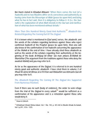 Ibn Hazm stated in Kitaabul Ahkaam “When there comes the text (of a 
hadeeth) and no two Muslims differ on its correctness and authenticity as 
having come from the Messenger of Allah (peace be upon him) and being 
what he has in fact said, then it is obligatory to follow it. It (i.e. the Sun-nah) 
is the explanation of what Allah intends in the Qur'aan and clarifica-tion 
of what has been mentioned without details.” 
More Than One Hundred Ninety Good And Authentic17 Ahadeeth Are 
Related Regarding The Coming Out Of The Dajjaal 
If it is known what is mentioned in [Qur'aanic] verses, the ahadeeth, and 
the words of the scholars regarding harshness against those who reject 
confirmed hadeeth of the Prophet (peace be upon him), then one will 
also know of the confirmation of ten hadeeth concerning the appearance 
of the Mahdi at the end of time. I have already cited these ahadeeth as 
well as the words of the scholars regarding their authenticity at the be-ginning 
of the book Al-lhtijaaj bil Athar 'ala man ankara Al-Mahdi Al- 
Muntathar [The argument from the traditions against those who deny the 
awaited Mahdi] and you may refer to it. 
As far as the appearance of the Dajjaal, it is referred to in one hundred 
ninety good and authentic ahadeeth. I have cited them in volume 2 of 
Ithaaf Al-Jama'ah Bimaa Ja’a Fil-Fitan wal-Malaahim wa Ashraatis-Saa’ah 
you may refer to it. 
The Ahadeeth Regarding The Coming Of The Dajjaal Are Supported 
From Numerous Positions 
Even if there was no such (body of evidence), the order to seek refuge 
from the trial of the Dajjaal in every salaah18 would be sufficient as a 
confirmation of his appearance and is a refutation against those who 
would deny it. 
14 
17 Hasan & Saheeh 
18 Al-Bukhaari Kitaab Sifatus-Salaat, Vol. 1 No. 745, p. 441-442 & Muslim Kitaab As-Salaah, 
Vol.1 p.291, 1216 - 1225. 
 