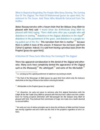 What Is Reported Regarding The People Who Deny Stoning, The Coming 
Out Of The Dajjaal, The Pool Of Muhammad (peace be upon him), Pu-nishment 
In The Grave, And Those Who Would Be Extracted From The 
15 
Hellfire 
Abdur-Razaaq narrates with a hasan chain that Ibn Abbaas (may Allah be 
pleased with him) said “I heard Umar ibn Al-Khattaab (may Allah be 
pleased with him) saying: ‘There shall come after you a people who will 
disbelieve in stoning,19 disbelieve in the Dajjaal, disbelieve in the Haud20, 
disbelieve in the punishment of the grave, and disbelieve in a people be-ing 
pulled out of the fire.’ This narration from him is marfou’ 21 because 
there is within it news of the unseen. It however has not been said from 
['Umar's] opinion. Indeed, it is said from having a previous basis [from the 
Prophet (peace be upon him)]. 
AMention Of Those Sects Who Deny The Coming Of The Dajjaal 
There has appeared corroboration in this denial of the Dajjaal and other-wise. 
Many sects have completely denied the appearance of the Dajjaal 
such as the Khawaarij,22 the Jahmiyyah,23 and some of the Mu'tazilah.24 
19 i.e. carrying out the capital punishment of adulterers by stoning to death. 
20 The Pool of the Messenger of Allah (peace be upon him) from which only the believers 
shall drink on the Day of Resurrection before entering Al-Jannah. 
21 Attributable to the Prophet (peace be upon him). 
22 Lit. dissenters. An early sect given to extremes who first aligned themselves with the 
Caliph Ali ibn Abi Taalib (may Allah be pleased with him) but later called even him a disbe-liever 
for having accepted arbitration with Mu'aawiyyah ibn Abi Sufyaan (may Allah be 
pleased with him). They believed that commission of major sins made one a kaafir doomed 
to eternal Hellfire. 
23 An early sect one of whose principles was to deny the attributes of Allah and that Eemaan 
was merely cognition and one's faith was like that of the prophets regardless of one's ac-tions. 
 