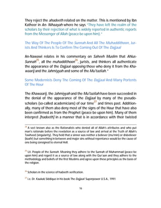 They reject the ahadeeth related on the matter. This is mentioned by Ibn 
Katheer in An- Nihaayah where he says “They have left the realm of the 
scholars by their rejection of what is widely reported in authentic reports 
from the Messenger of Allah (peace be upon him).” 
The Way Of The People Of The Sunnah And All The Muhaddithoon, Jur-ists 
And Thinkers Is To Confirm The Coming Out Of The Dajjaal 
An-Nawawi relates in his commentary on Saheeh Muslim that Ahlus- 
Sunnah25, all the muhaddithoon26, jurists, and thinkers all authenticate 
the appearance of the Dajjaal opposing those who deny it from the Kha-waarij 
and the Jahmiyyah and some of the Mu'tazilah.” 
Some Modernists Deny The Coming Of The Dajjaal And Many Portents 
Of The Hour 
The Khawaarij, the Jahmiyyah and the Mu'tazilah have been succeeded in 
the denial of the appearance of the Dajjaal by many of the pseudo-scholars 
(so-called academicians) of our time27 and times past. Addition-ally, 
many of them also deny most of the signs of the Hour that have also 
been confirmed as from the Prophet (peace be upon him). Many of them 
interpret [hadeeth] in a manner that is in accordance with their twisted 
24 A sect known also as the Rationalists who denied all of Allah's attributes and who put 
man's rationale before the revelation as a source of law and arrival at the Truth of Allah's 
Tawheed (singularity). They held that a sinner was neither a believer (mu'min) or disbeliever 
(kaafir) but something in between and major sins without repentance would be the cause of 
one being consigned to eternal Hell. 
25 Lit. People of the Sunnah. Meaning they adhere to the Sunnah of Muhammad (peace be 
upon him) and regard it as a source of law along with the Qur’aan and they adhere to the 
methodology and beliefs of the first Muslims and agree upon these principles as the basis of 
the religion. 
26 Scholars in the science of hadeeth verification. 
27 i.e. Dr. Kaukab Siddique in his book The Dajjaal: Superpower U.S.A., 1991 
16 
 