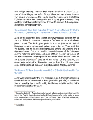 and corrupt thinking. Some of their words are cited in Itthaaf Al- Ja-maa'ah, 
to which you may refer. If those whom we have pointed to were 
truly people of knowledge they would never have rejected a single thing 
from the authenticated ahadeeth of the Prophet (peace be upon him) 
and they would have in fact received them with pleasure, full acceptance, 
and unquestioning recognition. 
The Ahadeeth Have Been Reported Through A Large Number Of Chains 
Of Narrators (Tawaatur) On The Descent Of 'Eesa At The End Of Time 
As far as the descent of 'Eesa the son of Maryam (peace be upon him) at 
the end of time is concerned, it occurs in Qur'aanic verses. In widely re-ported 
hadeeth28 of the Prophet (peace be upon him) comes the news of 
his (peace be upon him) descent such as reports that he ('Eesa) shall slay 
the Dajjaal, and he will be an upright judge among the Muslims and a 
righteous Imaam. This is reported in many statements of the Sahaabah 
and the following generation, and some of them mention agreement of 
the Sahaabah (may Allah be pleased with them on his descent. None of 
the scholars of shari’ah29 differed on this matter. On the contrary, it is 
denied only by heretical philosophers whose dissent is not even consi-dered 
as legitimate. All this again is cited enough in Ithaaf Al-Jama'ah. 
The Descent Of 'Eesa (peace be upon him) Is A Reality Confirmed In The 
Qur'aan 
As for what comes under the first heading [i.e. of Al-Khateeb's article]: Is 
what is related on the descent of 'Eesa (peace be upon him) at the end of 
time an actuality that is confirmed by the Qur'aan or is it a matter that is 
in fact incompatible with Islam? 
28 Tawaatur Ahadeeth - Ahadeeth reported by such a large number of narrators from the 
time of the Prophet (peace be upon him) and through each era (up to the period in which 
these hadeeths were collected into books by the scholars such as Ahmed, Al-Bukhaari, 
Muslim, etc.) that there is no possibility of them being unauthentic. 
17 
29 Islamic Law 
 