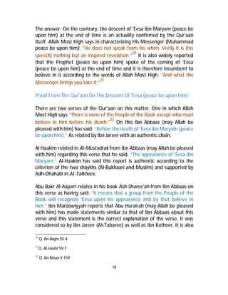 The answer: On the contrary, the descent of 'Eesa ibn Maryam (peace be 
upon him) at the end of time is an actuality confirmed by the Qur'aan 
itself. Allah Most High says in characterizing His Messenger (Muhammad 
peace be upon him). "He does not speak from his whim; Verily it is [his 
speech] nothing but an inspired revelation.”30 It is also widely reported 
that the Prophet (peace be upon him) spoke of the coming of 'Eesa 
(peace be upon him) at the end of time and it is therefore incumbent to 
believe in it according to the words of Allah Most High. “And what the 
Messenger brings you take it.”31 
Proof From The Qur'aan On The Descent Of 'Eesa (peace be upon him) 
There are two verses of the Qur'aan on this matter. One in which Allah 
Most High says “There is none of the People of the Book except who must 
believe in him before his death.”32 On this Ibn Abbaas (may Allah be 
pleased with him) has said: “Before the death of 'Eesa ibn Maryam (peace 
be upon him).” As related by Ibn Jareer with an authentic chain. 
Al Haakim related in Al-Mustadrak from Ibn Abbaas (may Allah be pleased 
with him) regarding this verse that he said, “The appearance of 'Eesa ibn 
Maryam.” Al-Haakim has said this report is authentic according to the 
criterion of the two shaykhs (Al-Bukhaari and Muslim) and supported by 
Adh-Dhahabi in At-Talkhees. 
Abu Bakr Al-Aajurri relates in his book Ash-Sharee'ah from Ibn Abbaas on 
this verse as having said: “It means that a group from the People of the 
Book will recognize ‘Eesa upon his appearance and by that believe in 
him.” Ibn Mardawiyyah reports that Abu Hurairah (may Allah be pleased 
with him) has made statements similar to that of Ibn Abbaas about this 
verse and this statement is the correct explanation of the verse. It was 
considered so by Ibn Jareer (At-Tabaree) as well as Ibn Katheer. It is also 
18 
30 Q. An-Najm 55:4 
31Q. Al-Hashr 59:7 
32 Q. An-Nisaa 4:159 
 