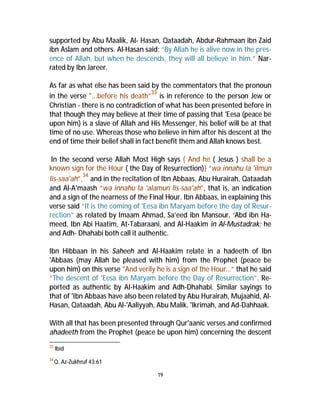 supported by Abu Maalik, Al- Hasan, Qataadah, Abdur-Rahmaan ibn Zaid 
ibn Aslam and others. Al-Hasan said: “By Allah he is alive now in the pres-ence 
of Allah, but when he descends, they will all believe in him.” Nar-rated 
by Ibn Jareer. 
As far as what else has been said by the commentators that the pronoun 
in the verse "...before his death”33 is in reference to the person Jew or 
Christian - there is no contradiction of what has been presented before in 
that though they may believe at their time of passing that 'Eesa (peace be 
upon him) is a slave of Allah and His Messenger, his belief will be at that 
time of no use. Whereas those who believe in him after his descent at the 
end of time their belief shall in fact benefit them and Allah knows best. 
In the second verse Allah Most High says { And he ( Jesus ) shall be a 
known sign for the Hour ( the Day of Resurrection)} “wa innahu la 'ilmun 
lis-saa'ah”,34 and in the recitation of Ibn Abbaas, Abu Hurairah, Qataadah 
and Al-A'maash “wa innahu la 'alamun lis-saa'ah”, that is, an indication 
and a sign of the nearness of the Final Hour. Ibn Abbaas, in explaining this 
verse said “It is the coming of 'Eesa ibn Maryam before the day of Resur-rection” 
as related by Imaam Ahmad, Sa’eed ibn Mansour, ‘Abd ibn Ha-meed, 
Ibn Abi Haatim, At-Tabaraani, and Al-Haakim in Al-Mustadrak; he 
and Adh- Dhahabi both call it authentic. 
Ibn Hibbaan in his Saheeh and Al-Haakim relate in a hadeeth of Ibn 
'Abbaas (may Allah be pleased with him) from the Prophet (peace be 
upon him) on this verse "And verily he is a sign of the Hour…” that he said 
“The descent of 'Eesa ibn Maryam before the Day of Resurrection”. Re-ported 
as authentic by AI-Haakim and Adh-Dhahabi. Similar sayings to 
that of 'Ibn Abbaas have also been related by Abu Hurairah, Mujaahid, Al- 
Hasan, Qataadah, Abu Al-'Aaliyyah, AbuMalik, 'Ikrimah, and Ad-Dahhaak. 
With all that has been presented through Qur'aanic verses and confirmed 
ahadeeth from the Prophet (peace be upon him) concerning the descent 
19 
33 Ibid 
34Q. Az-Zukhruf 43:61 
 