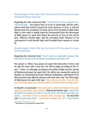 Rebuttal Against Those Who Claim The Descent Of 'Eesa (peace be upon 
him) Defies Reason And Logic 
Regarding the false statement that: “The descent of 'Eesa cannot be ac-cepted 
by logic.”, the reply is thus: In so far as sound logic and the unim-paired 
mind that inclines toward the truth wherever it turns, it will not 
abstain from the acceptance of what comes from the Book of Allah Most 
High or from what is widely reported (mutawaatir) from the Messenger 
of Allah (peace be upon him) about the descent of 'Eesa at the end of 
time. Whereas deviant logic, and the corrupted mind; However of no 
consequence is such deviant logic and its people [who espouse or accept 
it]. 
Rebuttal Against Those Who Say The Descent Of 'Eesa (peace be upon 
him) Is Impossible 
Regarding the statement that “'Eesa's return is impossible because Mu-hammad 
is the last of the Prophets according to Qur'aanic text.” 
The answer is: When 'Eesa (peace be upon him) descends at time's end 
he will not come with a new law, nor will he judge according to the In-jeel, 
39 rather, he will judge according to the Book of Allah and the sunnah 
of Muhammad (peace be upon him). He will be one among this nation of 
Muslims as transmitted by Imaam Ahmad, Al-Bukhaari, and Muslim from 
Abu Hurairah (may Allah be pleased with him) who said “The Messenger 
of Allah (peace be upon him) said, "How will you be when 'Eesa ibn Ma-ryam 
descends upon you and there will be an Imaam from amongst you?” 
In Muslim's transmission "How will you be when Ibn Maryam descends 
upon you and will be your Imaam?” Waleed ibn Muslim said “I said to Ibn 
Abi Dhi'b that Al-Awzaa'i told us from Az-Zuhri from Naaf'i from Abu Hu-rairah 
“...and there will be an Imaam from amongst you.” Ibn Abi Dhi'b 
said “Do you know what ‘...leads from amongst you’ is?” I said “Inform 
21 
39Revelation to ‘Eesa (peace be upon him) 
 