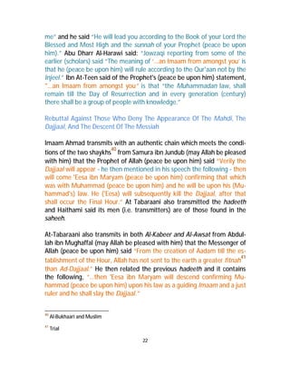 me” and he said “He will lead you according to the Book of your Lord the 
Blessed and Most High and the sunnah of your Prophet (peace be upon 
him).” Abu Dharr Al-Harawi said: “Jowzaqi reporting from some of the 
earlier (scholars) said “The meaning of ‘...an Imaam from amongst you’ is 
that he (peace be upon him) will rule according to the Qur'aan not by the 
Injeel.” Ibn At-Teen said of the Prophet's (peace be upon him) statement, 
"...an Imaam from amongst you” is that “the Muhammadan law, shall 
remain till the Day of Resurrection and in every generation (century) 
there shall be a group of people with knowledge.” 
Rebuttal Against Those Who Deny The Appearance Of The Mahdi, The 
Dajjaal, And The Descent Of The Messiah 
Imaam Ahmad transmits with an authentic chain which meets the condi-tions 
of the two shaykhs40 from Samura ibn Jundub (may Allah be pleased 
with him) that the Prophet of Allah (peace be upon him) said “Verily the 
Dajjaal will appear - he then mentioned in his speech the following - then 
will come 'Eesa ibn Maryam (peace be upon him) confirming that which 
was with Muhammad (peace be upon him) and he will be upon his (Mu-hammad's) 
law. He ('Eesa) will subsequently kill the Dajjaal, after that 
shall occur the Final Hour.” At Tabaraani also transmitted the hadeeth 
and Haithami said its men (i.e. transmitters) are of those found in the 
saheeh. 
At-Tabaraani also transmits in both Al-Kabeer and Al-Awsat from Abdul-lah 
ibn Mughaffal (may Allah be pleased with him) that the Messenger of 
Allah (peace be upon him) said “From the creation of Aadam till the es-tablishment 
of the Hour, Allah has not sent to the earth a greater fitnah41 
than Ad-Dajjaal.” He then related the previous hadeeth and it contains 
the following, “…then 'Eesa ibn Maryam will descend confirming Mu-hammad 
(peace be upon him) upon his law as a guiding Imaam and a just 
22 
ruler and he shall slay the Dajjaal.” 
40 Al-Bukhaari and Muslim 
41 Trial 
 
