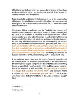 Al-Haithami said its transmitters are trustworthy and some of them have 
weakness that is harmless. I say: the hadeeth before it (from Samura Ibn 
Jundub) verifies it and strengthens it. 
Regarding what is said in one of the headings: If one of the fundamentals 
of faith was the belief in the return of the Messiah or the appearance of 
the Dajjaal or the Mahdi it would have come in the Qur'aan in an obvious 
and distinct manner. 
The answer: All that is confirmed from the Prophet (peace be upon him) 
in which he informs us of its occurrence; belief therein becomes obligato-ry. 
This is of the essentials to fulfillment of the declaration that Muham-mad 
(peace be upon him) is the Messenger of Allah, and its fulfillment is a 
fundamental of faith. No one is a believer, inviolable of blood and proper-ty, 
until they fulfill their declaration of the Messengership (of Muham-mad) 
as proven in the words of the Prophet (peace be upon him) “I have 
been commanded to fight the people until they declare that there is no 
true deity except Allah and to believe in me and in what I have brought. If 
they do so then their blood and property are inviolable to me except with 
just cause and their reckoning is with Allah.” Related by Muslim from the 
hadeeth transmitted by Abu Hurairah (may Allah be pleased with him). 
It is a confirmed transmission from the Prophet (peace be upon him) that 
he informed about the appearance of the Mahdi at the end of time and 
the coming of the Dajjaal along with the descent of Eesa the son of Mary 
(peace be upon him). Therefore, belief in this is obligatory as a confirma-tion 
of the statement of Allah Most High “He does not speak of his whim, 
it is naught but revelation revealed to him.”42 and acting by Allah's 
statement "And what the Messenger gives you, take it.”43 It is in accord 
with many verses that command belief in the Messenger (peace be upon 
him). 
23 
42 Q. An-Najm 53:4 
43 Q. Al-Hashr 59:8 
 
