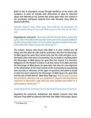 Belief in him is incomplete except through obedience to his orders and 
avoidance of what he forbade with affirmation of what he informed 
about and adhering to his Sunnah and acting upon what was related in 
the previously mentioned hadeeth from Abu Hurairah (may Allah be 
pleased with him). 
Rebuttal Against Those Who Deny There Will Be An Abundance Of 
Wealth And A Filling Of The Earth With Justice In The Time Of The Mes-siah 
Regarding the statement “Then how will the Messiah fill the world with 
justice after being filled with tyranny? Is this part of the Sunnah of Allah in 
the life of humanity? How is it there will be abundant wealth at the time 
of the Messiah's return and no one will accept it?” 
The answer: Anyone who knows that Allah is in utter control over all 
things and that what He wills shall be and knows also that the Messenger 
of Allah (peace be upon him) cannot utter but the truth and gives no in-formation 
other than what is trustworthy, has no doubt in anything which 
the Messenger of Allah (peace be upon him) has related. It is therefore 
obligatory for the Muslim to believe in all that comes from Allah and from 
the Messenger of Allah (peace be upon him). Nor does he raise objection 
to the information of the most trusted of the trustworthy by questioning 
how and why or otherwise of the types of questions that point to doubt 
in what has been related by the Messenger of Allah (peace be upon him) 
and the lack of faith therein. Allah Most High says "And by your Lord they 
do not believe until they seek your judgment in disputes and they find no 
resistance in themselves with what you have decided and submit to it 
with complete submission.”44 
Notification Of The Distortion Of TheWording Of An Authentic Hadeeth 
Regarding the statement: Al-Bukhaari and Muslim transmit from Abu 
Hurairah (may Allah be pleased with him) that Allah's Messenger (peace 
24 
44 Q. An-Nisaa 4:65 
 