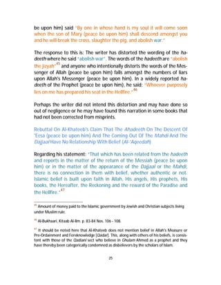 be upon him) said “By one in whose hand is my soul it will come soon 
when the son of Mary (peace be upon him) shall descend amongst you 
and he will break the cross, slaughter the pig, and abolish war.” 
The response to this is: The writer has distorted the wording of the ha-deeth 
where he said “abolish war”. The words of the hadeeth are “abolish 
the jizyah”45 and anyone who intentionally distorts the words of the Mes-senger 
of Allah (peace be upon him) falls amongst the numbers of liars 
upon Allah's Messenger (peace be upon him). In a widely reported ha-deeth 
of the Prophet (peace be upon him), he said: “Whoever purposely 
lies on me has prepared his seat in the Hellfire.”46 
Perhaps the writer did not intend this distortion and may have done so 
out of negligence or he may have found this narration in some books that 
had not been corrected from misprints. 
Rebuttal On Al-Khateeb's Claim That The Ahadeeth On The Descent Of 
'Eesa (peace be upon him) And The Coming Out Of The Mahdi And The 
Dajjaal Have No Relationship With Belief (Al-‘Aqeedah) 
Regarding his statement: “That which has been related from the hadeeth 
and reports in the matter of the return of the Messiah (peace be upon 
him) or in the matter of the appearance of the Dajjaal or the Mahdi, 
there is no connection in them with belief, whether authentic or not. 
Islamic belief is built upon faith in Allah, His angels, His prophets, His 
books, the Hereafter, the Reckoning and the reward of the Paradise and 
the Hellfire.”47 
45 Amount of money paid to the Islamic government by Jewish and Christian subjects living 
under Muslim rule. 
46 Al-Bukhaari, Kitaab Al-Ilm. p. 83-84 Nos. 106 - 108. 
47 It should be noted here that Al-Khateeb does not mention belief in Allah's Measure or 
Pre-Ordainment and Foreknowledge [Qadar]. This, along with others of his beliefs, is consis-tent 
with those of the Qadiani sect who believe in Ghulam Ahmed as a prophet and they 
have thereby been categorically condemned as disbelievers by the scholars of Islam. 
25 
 
