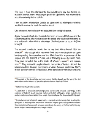 The reply is from two standpoints. One would be to say that having ee-maan 
in all that Allah's Messenger (peace be upon him) has informed us 
26 
about is certainly tied to beliefs. 
Faith in Allah's Messenger (peace be upon him) is incomplete without 
total faith in what he has informed us about. 
One who does not believe in the accounts is of corrupted belief. 
Again, the hadeeth of Abu Hurairah has been presented that contains the 
statements about the inviolability of the blood and wealth at such time as 
one believes in all which the Messenger of Allah (peace be upon him) has 
brought. 
The second standpoint would be to say that Ahlus-Sunnah Wal Ja-maa’ah 
48 fully accept what has come from the Prophet (peace be upon 
him) regarding the ascendance of the Mahdi and the appearance of the 
Dajjaal and the descent of 'Eesa son of Maryam (peace be upon him). 
They have compiled this in the books of sihaah49, sunan50, and masaa-need 
51. They related its explanation in the books of beliefs. Ahmed ibn 
Muhammad ibn Hanbal, the Imaam of Ahlus Sunnah, said (may Allah's 
mercy be upon him) in The Beliefs of Ahlus-Sunnah wal Jamaa'ah that was 
48 The people of the Sunnah who are in agreement that the Sunnah and the way of the first 
generations are the sources of correct practice and understanding of Islam. 
49 Collections of authentic hadeeth. 
50 A collection of ahaadeeth containing rulings and law and arranged accordingly, to the 
exclusion of hadeeth about historical matters or beliefs (although a single hadeeth may 
contain matters overlapping into these areas). Examples Sunan Abi Dawood and An-Nasaa’i 
51Originally referred to hadeeth supported by a complete uninterrupted chain of authorities 
going back to the companion who related it from the Prophet (peace be upon him). Used for 
those collections of ahaadeeeth arranged according to the names of the final authorities by 
whom they are related irrespective of subject matter. 
 