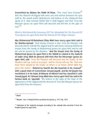 transmitted by Abdoos ibn Malik Al-'Ataar, "One must have Eemaan52 
that the Maseeh Al-Dajjaal will come out and written between his eyes 
(will be the word) kaafir (disbeliever) and believe in the ahadeeth that 
speak of it. And eemaan (faith) that it shall happen and that 'Eesa ibn 
Maryam (peace be upon him) will descend and kill him at the gate of 
Lud.”53 
What Is Mentioned By Consensus [Of The Sahaabah] On The Descent Of 
'Eesa (peace be upon him) And The Words Of The Major Scholars 
Abu Muhammad Al-Barbahaari (May Allah have mercy upon him) said in 
his Sharhus-Sunnah: "And having Eemaan is that 'Eesa ibn Maryam will 
descend and he will kill the Dajjaal and he will marry and pray behind an 
Imaam from the family of Muhammad (peace be upon him) and he will 
die and be buried by the Muslims.” And the Imaam from the family of 
Muhammad (peace be upon him) is the Mahdi as related in the hadeeth 
of Jaabir (may Allah be pleased with him) that the Messenger (peace be 
upon him) said “‘Eesa ibn Maryam will descend and the leader of the 
Muslims will say ‘Lead us in prayer’ and he (‘Eesa) will say ‘No. That one 
from them should be the leader of others is an honor which Allah has 
given this nation.” Related by Haarith ibn Abi Usaamah in his musnad54 
with a good chain of transmission (isnaad jayyid), and Ibn Al-Qayyim has 
mentioned it in his book Al-Manaar Al-Muneef and has classified it with 
isnaad jayyid. At-Tahaawi (may Allah have mercy upon him) has said in his 
famous book on 'aqeedah, “We believe in the signs of the Hour of the 
appearance of the Dajjaal and the descent of 'Eesa ibn Maryam (peace be 
upon him) from the heavens.” 
27 
52 Belief 
53 Muslim - Vol. 4, Kitaab Al-Fitan wa Ashrat As-Saa'ah, p. 1517, No. 7015 
54 Collection of the hadeeth arranged according to the sahaabi who narrated it from the 
Prophet (peace be upon him). 
 