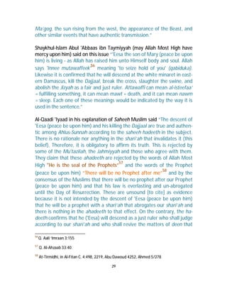 Ma’gog, the sun rising from the west, the appearance of the Beast, and 
other similar events that have authentic transmission.” 
Shaykhul-Islam Abul 'Abbaas ibn Taymiyyah (may Allah Most High have 
mercy upon him) said on this issue “'Eesa the son of Mary (peace be upon 
him) is living - as Allah has raised him unto Himself body and soul. Allah 
says 'Innee mutawaffeek'56 meaning 'to seize hold of you' (qabiduka). 
Likewise it is confirmed that he will descend at the white minaret in east-ern 
Damascus, kill the Dajjaal, break the cross, slaughter the swine, and 
abolish the Jizyah as a fair and just ruler. Attawaffi can mean al-isteefaa’ 
= fulfilling something, it can mean mawt = death, and it can mean nawm 
= sleep. Each one of these meanings would be indicated by the way it is 
used in the sentence.” 
Al-Qaadi 'Iyaad in his explanation of Saheeh Muslim said “The descent of 
'Eesa (peace be upon him) and his killing the Dajjaal are true and authen-tic 
among Ahlus-Sunnah according to the saheeh hadeeth in the subject. 
There is no rationale nor anything in the shari’ah that invalidates it (this 
belief). Therefore, it is obligatory to affirm its truth. This is rejected by 
some of the Mu'tazilah, the Jahmiyyah and those who agree with them. 
They claim that these ahadeeth are rejected by the words of Allah Most 
High "He is the seal of the Prophets”57 and the words of the Prophet 
(peace be upon him) “There will be no Prophet after me”58 and by the 
consensus of the Muslims that there will be no prophet after our Prophet 
(peace be upon him) and that his law is everlasting and un-abrogated 
until the Day of Resurrection. These are unsound [to cite] as evidence 
because it is not intended by the descent of 'Eesa (peace be upon him) 
that he will be a prophet with a shari’ah that abrogates our shari’ah and 
there is nothing in the ahadeeth to that effect. On the contrary, the ha-deeth 
confirms that he ('Eesa) will descend as a just ruler who shall judge 
according to our shari’ah and who shall revive the matters of deen that 
29 
56Q. Aali ‘Imraan 3:155 
57 Q. Al-Ahzaab 33:40 
58 At-Tirmidhi, in Al-Fitan C. 4:498, 2219, Abu Dawoud 4252, Ahmed 5/278 
 