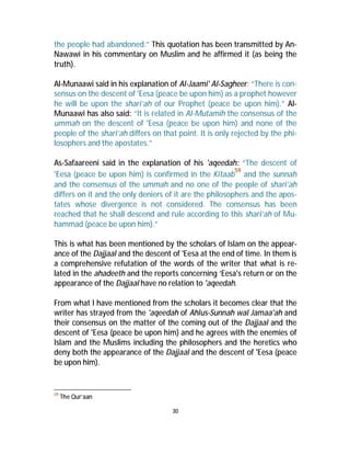 the people had abandoned.” This quotation has been transmitted by An- 
Nawawi in his commentary on Muslim and he affirmed it (as being the 
truth). 
Al-Munaawi said in his explanation of Al-Jaami' Al-Sagheer: “There is con-sensus 
on the descent of 'Eesa (peace be upon him) as a prophet however 
he will be upon the shari’ah of our Prophet (peace be upon him).” Al- 
Munaawi has also said: “It is related in Al-Mutamih the consensus of the 
ummah on the descent of 'Eesa (peace be upon him) and none of the 
people of the shari’ah differs on that point. It is only rejected by the phi-losophers 
30 
and the apostates.” 
As-Safaareeni said in the explanation of his 'aqeedah: “The descent of 
'Eesa (peace be upon him) is confirmed in the Kitaab59 and the sunnah 
and the consensus of the ummah and no one of the people of shari’ah 
differs on it and the only deniers of it are the philosophers and the apos-tates 
whose divergence is not considered. The consensus has been 
reached that he shall descend and rule according to this shari’ah of Mu-hammad 
(peace be upon him).” 
This is what has been mentioned by the scholars of Islam on the appear-ance 
of the Dajjaal and the descent of 'Eesa at the end of time. In them is 
a comprehensive refutation of the words of the writer that what is re-lated 
in the ahadeeth and the reports concerning ‘Eesa's return or on the 
appearance of the Dajjaal have no relation to 'aqeedah. 
From what I have mentioned from the scholars it becomes clear that the 
writer has strayed from the 'aqeedah of Ahlus-Sunnah wal Jamaa'ah and 
their consensus on the matter of the coming out of the Dajjaal and the 
descent of 'Eesa (peace be upon him) and he agrees with the enemies of 
Islam and the Muslims including the philosophers and the heretics who 
deny both the appearance of the Dajjaal and the descent of 'Eesa (peace 
be upon him). 
59 The Qur’aan 
 
