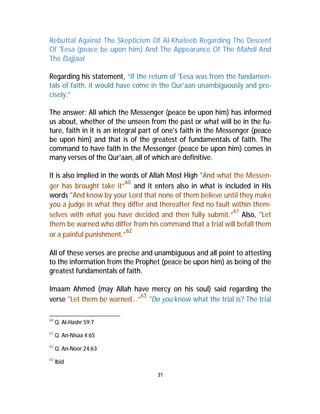 Rebuttal Against The Skepticism Of Al-Khateeb Regarding The Descent 
Of 'Eesa (peace be upon him) And The Appearance Of The Mahdi And 
The Dajjaal 
Regarding his statement, “If the return of 'Eesa was from the fundamen-tals 
of faith, it would have come in the Qur'aan unambiguously and pre-cisely.” 
The answer: All which the Messenger (peace be upon him) has informed 
us about, whether of the unseen from the past or what will be in the fu-ture, 
faith in it is an integral part of one's faith in the Messenger (peace 
be upon him) and that is of the greatest of fundamentals of faith. The 
command to have faith in the Messenger (peace be upon him) comes in 
many verses of the Qur'aan, all of which are definitive. 
It is also implied in the words of Allah Most High "And what the Messen-ger 
has brought take it”60 and it enters also in what is included in His 
words "And know by your Lord that none of them believe until they make 
you a judge in what they differ and thereafter find no fault within them-selves 
with what you have decided and then fully submit.”61 Also, "Let 
them be warned who differ from his command that a trial will befall them 
or a painful punishment.”62 
All of these verses are precise and unambiguous and all point to attesting 
to the information from the Prophet (peace be upon him) as being of the 
greatest fundamentals of faith. 
Imaam Ahmed (may Allah have mercy on his soul) said regarding the 
verse "Let them be warned...”63 "Do you know what the trial is? The trial 
31 
60 Q. Al-Hashr 59:7 
61 Q. An-Nisaa 4:65 
62 Q. An-Noor 24:63 
63 Ibid 
 