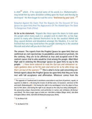 is shirk64 which - if he rejected some of his words (i.e. Muhammad's) - 
may befall him by some deviation settling upon his heart and thereby be 
destroyed.” He then began to read the verse "And know by your Lord…”65 
Rebuttal Against His Claim That The Reports On The Descent Of 'Eesa 
(peace be upon him) And The Appearance Of The Mahdi Open The Door 
To Dangerous Trials (Fitna) 
As far as his statement, “Reports like these open the doors to trials upon 
the people when many souls (i.e. people) seek to claim this; as has hap-pened 
to many who claimed themselves to be the awaited Mahdi and 
they caused division and bloodshed amongst the Muslims. It is not far-fetched 
that one may stand before the people claiming he is the awaited 
Messiah and what will you do in that case!?” 
The answer: The reports from the Prophet (peace be upon him) that are 
confirmed are not rejected due to possibilities and incorrect pretexts. On 
the contrary, they are to be affirmed as true and accepted even if the 
content causes trial to who would be tried among the people. Allah Most 
High said in ordering His Messenger (peace be upon him) to say to the 
people: “…I have been ordered to read the Qur’aan and whosoever ac-cepts 
guidance does so for his own soul and as far as he who strays say 
that I am but of the warners”.66 This is what is to be said concerning con-firmed 
reports about the Prophet (peace be upon him) that they are to be 
met with full acceptance and affirmation. Whatever comes from the 
64 The opposite of Tawheed and it constitutes association in any form of partners, equals, or 
superiors to Allah in a) His being the Creator of all that exists, its Sustainer, and Giver of life 
and death (Ruboobiyyah) b) His having the right to be worshipped, to be the object of love 
due to Him alone, and having the right to be obeyed as the only true deity (Uloohiyyah) c) 
His possessing unique characteristics and perfection in names and attributes (Al-Asmaa’ 
was-Sifaat). The three major types of shirk are: Ash-Shirk al-Akbar [Major shirk]; Ash-Shirk 
Al-Asghar [Minor shirk]; Ash-Shirk Al-Khafy [Inconspicuous Shirk]. 
32 
65 Q. An-Nisaa 4:65 
66 Q. An-Naml 27:92 
 
