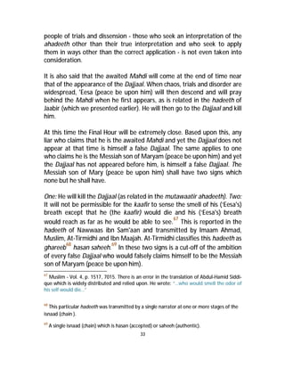 people of trials and dissension - those who seek an interpretation of the 
ahadeeth other than their true interpretation and who seek to apply 
them in ways other than the correct application - is not even taken into 
consideration. 
It is also said that the awaited Mahdi will come at the end of time near 
that of the appearance of the Dajjaal. When chaos, trials and disorder are 
widespread, 'Eesa (peace be upon him) will then descend and will pray 
behind the Mahdi when he first appears, as is related in the hadeeth of 
Jaabir (which we presented earlier). He will then go to the Dajjaal and kill 
him. 
At this time the Final Hour will be extremely close. Based upon this, any 
liar who claims that he is the awaited Mahdi and yet the Dajjaal does not 
appear at that time is himself a false Dajjaal. The same applies to one 
who claims he is the Messiah son of Maryam (peace be upon him) and yet 
the Dajjaal has not appeared before him, is himself a false Dajjaal. The 
Messiah son of Mary (peace be upon him) shall have two signs which 
none but he shall have. 
One: He will kill the Dajjaal (as related in the mutawaatir ahadeeth). Two: 
It will not be permissible for the kaafir to sense the smell of his (‘Eesa's) 
breath except that he (the kaafir) would die and his (‘Eesa's) breath 
would reach as far as he would be able to see.67 This is reported in the 
hadeeth of Nawwaas ibn Sam'aan and transmitted by Imaam Ahmad, 
Muslim, At-Tirmidhi and Ibn Maajah. At-Tirmidhi classifies this hadeeth as 
ghareeb68 hasan saheeh.69 In these two signs is a cut-off of the ambition 
of every false Dajjaal who would falsely claims himself to be the Messiah 
son of Maryam (peace be upon him). 
67 Muslim - Vol. 4, p. 1517, 7015. There is an error in the translation of Abdul-Hamid Siddi-que 
which is widely distributed and relied upon. He wrote: “…who would smell the odor of 
33 
his self would die…” 
68 This particular hadeeth was transmitted by a single narrator at one or more stages of the 
isnaad (chain ). 
69 A single isnaad (chain) which is hasan (accepted) or saheeh (authentic). 
 