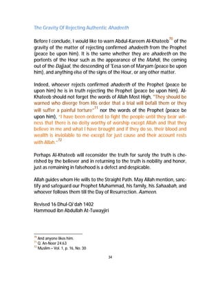 The Gravity Of Rejecting Authentic Ahadeeth 
Before I conclude, I would like to warn Abdul-Kareem Al-Khateeb70 of the 
gravity of the matter of rejecting confirmed ahadeeth from the Prophet 
(peace be upon him). It is the same whether they are ahadeeth on the 
portents of the Hour such as the appearance of the Mahdi, the coming 
out of the Dajjaal, the descending of 'Eesa son of Maryam (peace be upon 
him), and anything else of the signs of the Hour, or any other matter. 
Indeed, whoever rejects confirmed ahadeeth of the Prophet (peace be 
upon him) he is in truth rejecting the Prophet (peace be upon him). Al- 
Khateeb should not forget the words of Allah Most High, "They should be 
warned who diverge from His order that a trial will befall them or they 
will suffer a painful torture”71 nor the words of the Prophet (peace be 
upon him), “I have been ordered to fight the people until they bear wit-ness 
that there is no deity worthy of worship except Allah and that they 
believe in me and what I have brought and if they do so, their blood and 
wealth is inviolable to me except for just cause and their account rests 
with Allah.”72 
Perhaps Al-Khateeb will reconsider the truth for surely the truth is che-rished 
by the believer and in returning to the truth is nobility and honor, 
just as remaining in falsehood is a defect and despicable. 
Allah guides whom He wills to the Straight Path. May Allah mention, sanc-tify 
and safeguard our Prophet Muhammad, his family, his Sahaabah, and 
whoever follows them till the Day of Resurrection. Aameen. 
Revised 16 Dhul-Qi’dah 1402 
Hammoud ibn Abdullah At-Tuwayjiri 
34 
70 And anyone likes him. 
71 Q. An-Noor 24:63 
72 Muslim – Vol. 1, p. 16, No. 30 

