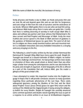 With the name of Allah the merciful, the bestower of mercy 
4 
Preface 
Verily all praise and thanks is due to Allah, we thank and praise Him and 
we seek His aid and depend upon Him and we ask Him for forgiveness 
and seek refuge in Him from the evils of ourselves and the wickedness of 
our deeds. Whoever Allah guides there is no one who can lead him astray, 
and whoever Allah leads astray there is none who can guide him. I testify 
that there is nothing deserving of worship in truth except Allah Who is 
alone and without any partner and I bear witness that Muhammad is the 
slave servant and final Prophet and Messenger of Allah. Verily the most 
truthful and correct speech is the Book of Allah and best of guidance is 
the guidance of Muhammad (peace be upon him). The worst of all mat-ters 
in religion are those newly invented matters and each invented mat-ter 
is a forbidden innovation and every forbidden innovation is a straying 
and every straying is in the fire. 
The following is a brief treatise written by the late scholar Hammoud Ibn 
Hammoud At-Tuwayjiri (May Allah have mercy upon his soul). Shaykh At- 
Tuwayjiri was known as a staunch defender of Allah's religion, no matter 
where the challenge stemmed from. He had perhaps written more books 
in refutation of those who would attack or distort Islam than any other 
major scholar from among his contemporaries and he was also known for 
his piety and strength of argument. A brief biography of his life is offered 
as a part of this translation that will, Insha’a Allah, give the reader a 
glimpse of this great scholar's life. 
I have attempted to render this important treatise into the English lan-guage 
in hopes that it will provide conclusive answers to many questions 
regarding these particular phenomena of the Last Days. There exists 
widespread ignorance among the Muslims of the East and the West 
about Prophet 'Eesa's [Jesus Christ] (peace be upon him) return and the 
coming of the Mahdi and the Dajjaal despite it being among the obligato-ry 
beliefs for every Muslim. Shaykh At-Tuwayjiri has carefully answered 
some common questions and doubts raised regarding this issue as part of 
a response to an article written in an issue of Al-Muslimoon magazine. 
 