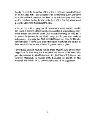 Clearly, his reply to the author of the article is pertinent to and sufficient 
for all those like him. Take special note of the shaykh’s use of Qur’aanic 
texts, the authentic hadeeth, and how he establishes clearly that these 
are the beliefs of the Muslims from the time of the Prophet Muhammad 
(peace be upon him) throughout the ages. 
In this second edition I pray that all the errors or weaknesses in transla-tion 
found in the first edition have been corrected. It was sadly not com-pleted 
before the shaykh’s death (may Allah have mercy on him), but I 
ask Allah’s forgiveness for any shortcomings and for your (the reader's) 
forbearance. I also pray that Allah accepts this work as done for His sake 
alone and adds it to the scale of good deeds of the shaykh and to that of 
the translator in his humble effort to do justice to the original. 
I give thanks and ask Allah to reward those Muslims who offered their 
suggestions for improving the translation and format of the book with 
special mention of Sh. Abu Muhammad Abd Rauf Shakir, B.A. Islamic Uni-versity 
of Madeenah, for revision of the translated text and Sh. Dr. Abu 
Ameenah Bilal Philips, Ph.D., University ofWales, for his suggestions. 
5 
 