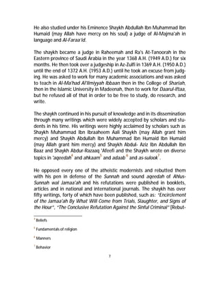 He also studied under his Eminence Shaykh Abdullah Ibn Muhammad Ibn 
Humaid (may Allah have mercy on his soul) a judge of Al-Majma'ah in 
language and Al-Faraa’id. 
The shaykh became a judge in Raheemah and Ra's At-Tanoorah in the 
Eastern province of Saudi Arabia in the year 1368 A.H. (1949 A.D.) for six 
months. He then took over a judgeship in Az-Zulfi in 1369 A.H. (1950 A.D.) 
until the end of 1372 A.H. (1953 A.D.) until he took an excuse from judg-ing. 
He was asked to work for many academic associations and was asked 
to teach in Al-Ma'had Al'Ilmiyyah Ibbaan then in the College of Shariah, 
then in the Islamic University in Madeenah, then to work for Daarul-lftaa, 
but he refused all of that in order to be free to study, do research, and 
write. 
The shaykh continued in his pursuit of knowledge and in its dissemination 
through many writings which were widely accepted by scholars and stu-dents 
in his time. His writings were highly acclaimed by scholars such as 
Shaykh Muhammad Ibn Ibraaheem Aali Shaykh (may Allah grant him 
mercy) and Shaykh Abdullah Ibn Muhammad Ibn Humaid Ibn Humaid 
(may Allah grant him mercy) and Shaykh Abdul- Aziz Ibn Abdullah Ibn 
Baaz and Shaykh Abdur-Razaaq 'Afeefi and the Shaykh wrote on diverse 
topics in 'aqeedah4 and ahkaam5 and adaab 6 and as-sulook7. 
He opposed every one of the atheistic modernists and rebutted them 
with his pen in defense of the Sunnah and sound aqeedah of Ahlus- 
Sunnah wal Jamaa'ah and his refutations were published in booklets, 
articles and in national and international journals. The shaykh has over 
fifty writings, forty of which have been published, such as: “Encirclement 
of the Jamaa'ah By What Will Come from Trials, Slaughter, and Signs of 
the Hour”, “The Conclusive Refutation Against the Sinful Criminal” [Rebut- 
7 
4 Beliefs 
5 Fundamentals of religion 
6 Manners 
7 Behavior 
 