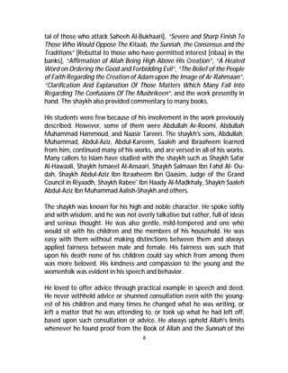 tal of those who attack Saheeh Al-Bukhaari], “Severe and Sharp Finish To 
Those Who Would Oppose The Kitaab, the Sunnah, the Consensus and the 
Traditions” [Rebuttal to those who have permitted interest [ribaa] in the 
banks], “Affirmation of Allah Being High Above His Creation”, “A Heated 
Word on Ordering the Good and Forbidding Evil”, “The Belief of the People 
of Faith Regarding the Creation of Adam upon the Image of Ar-Rahmaan”, 
“Clarification And Explanation Of Those Matters Which Many Fall Into 
Regarding The Confusions Of The Mushrikeen”, and the work presently in 
hand. The shaykh also provided commentary to many books. 
His students were few because of his involvement in the work previously 
described. However, some of them were Abdullah Ar-Roomi, Abdullah 
Muhammad Hammoud, and Naasir Tareeri. The shaykh's sons, Abdullah, 
Muhammad, Abdul-Aziz, Abdul-Kareem, Saaleh and Ibraaheem learned 
from him, continued many of his works, and are versed in all of his works. 
Many callers to Islam have studied with the shaykh such as Shaykh Safar 
Al-Hawaali, Shaykh Ismaeel Al-Ansaari, Shaykh Salmaan Ibn Fahd Al- Ou-dah, 
Shaykh Abdul-Aziz Ibn Ibraaheem Ibn Qaasim, Judge of the Grand 
Council in Riyaadh, Shaykh Rabee' Ibn Haady Al-Madkhaly, Shaykh Saaleh 
Abdul-Aziz Ibn Muhammad Aalish-Shaykh and others. 
The shaykh was known for his high and noble character. He spoke softly 
and with wisdom, and he was not overly talkative but rather, full of ideas 
and serious thought. He was also gentle, mild-tempered and one who 
would sit with his children and the members of his household. He was 
easy with them without making distinctions between them and always 
applied fairness between male and female. His fairness was such that 
upon his death none of his children could say which from among them 
was more beloved. His kindness and compassion to the young and the 
womenfolk was evident in his speech and behavior. 
He loved to offer advice through practical example in speech and deed. 
He never withheld advice or shunned consultation even with the young-est 
of his children and many times he changed what he was writing, or 
left a matter that he was attending to, or took up what he had left off, 
based upon such consultation or advice. He always upheld Allah's limits 
whenever he found proof from the Book of Allah and the Sunnah of the 
8 
 