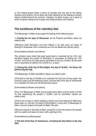 c) The fasting person feels a sense of equality with the rest of his fasting
brothers (and sisters); So he fasts with them allowing for the feeling of sincere
Islamic brotherhood to be nurtured. Likewise, he feels hungry, as a result of
which he gives charity to his hungry and needy brothers (and sisters).
The excellence of the voluntary fast
The Messenger of Allah encouraged the fasting of the following days:
1) Fasting the six days of Shawwaal, as the Prophet (sal-Allahu 'alyhe wa
sallam) said:
((Whoever fasts Ramadan and then follows it up with (any) six (days of
fasting) in Shawwaal, then it would be as if he has fasted the (whole) year)),
[Transmitted by Muslim and others]
The scholars have noted that each good deed is rewarded by ten (10), and
therefore fasting the month of Ramadan is equivalent to fasting ten (10)
months, and the six (6) days being equivalent to two (2) months; So the total
sum is equivalent to twelve (12) months (i.e. a year);
2) Fasting the ninth day of Dhul-Hijjah, the day of 'Arafah - for those not
performing the Hajj.
The Messenger of Allah (sal-Allahu 'alayhe wa sallam) said:
((The fast on the day of 'Arafah is an expiation for (the sins of) two years: the
previous (year) and the following (year), and the fast of the day of 'Aashooraa
is an expiation for (the sins of) the previous year)),
[Transmitted by Muslim and others]
Once, the Messenger of Allah was brought some laban and he drank it whilst
he was addressing the people in 'Arafah, and he (sal-Allahu 'alayhe wa
sallam) said:
((There are no days in which righteous actions are more beloved to Allah than
these days (i.e. the ten (10) days of Dhul-Hijjah)). It was said: O Messenger of
Allah, not even jihaad in the path of Allah? He said:
((Not even jihaad in the path of Allah, except for a man who leaves (for jihaad)
with his wealth and does not return with anything of it)),
[Transmitted by al-Bukhaaree]
3) The fast of the Day of 'Aashooraa., including the day before or the day
after.
 
