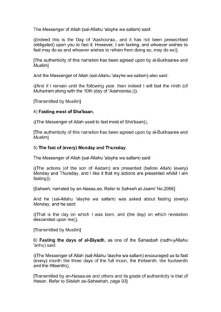 The Messenger of Allah (sal-Allahu 'alayhe wa sallam) said:
((Indeed this is the Day of 'Aashooraa., and it has not been presecribed
(obligated) upon you to fast it. However, I am fasting, and whoever wishes to
fast may do so and whoever wishes to refrain from doing so, may do so)),
[The authenticity of this narration has been agreed upon by al-Bukhaaree and
Muslim]
And the Messenger of Allah (sal-Allahu 'alayhe wa sallam) also said:
((And if I remain until the following year, then indeed I will fast the ninth (of
Muharram along with the 10th (day of 'Aashooraa.))),
[Transmitted by Muslim]
4) Fasting most of Sha'baan.
((The Messenger of Allah used to fast most of Sha'baan)),
[The authenticity of this narration has been agreed upon by al-Bukhaaree and
Muslim]
5) The fast of (every) Monday and Thursday.
The Messenger of Allah (sal-Allahu 'alayhe wa sallam) said:
((The actions (of the son of Aadam) are presented (before Allah) (every)
Monday and Thursday, and I like it that my actions are presented whilst I am
fasting)),
[Saheeh, narrated by an-Nasaa.ee. Refer to Saheeh al-Jaami' No.2956]
And he (sal-Allahu 'alayhe wa sallam) was asked about fasting (every)
Monday, and he said:
((That is the day on which I was born, and (the day) on which revelation
descended upon me)),
[Transmitted by Muslim]
6) Fasting the days of al-Biyadh, as one of the Sahaabah (radhi-yAllahu
'anhu) said:
((The Messenger of Allah (sal-Allahu 'alayhe wa sallam) encouraged us to fast
(every) month the three days of the full moon, the thirteenth, the fourteenth
and the fifteenth)),
[Transmitted by an-Nasaa.ee and others and its grade of authenticity is that of
Hasan. Refer to Silsilah as-Saheehah, page 93]
 