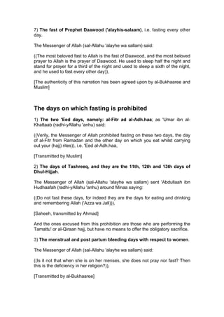 7) The fast of Prophet Daawood ('alayhis-salaam), i.e. fasting every other
day.
The Messenger of Allah (sal-Allahu 'alayhe wa sallam) said:
((The most beloved fast to Allah is the fast of Daawood, and the most beloved
prayer to Allah is the prayer of Daawood. He used to sleep half the night and
stand for prayer for a third of the night and used to sleep a sixth of the night,
and he used to fast every other day)),
[The authenticity of this narration has been agreed upon by al-Bukhaaree and
Muslim]
The days on which fasting is prohibited
1) The two 'Eed days, namely: al-Fitr ad al-Adh.haa; as 'Umar ibn al-
Khattaab (radhi-yAllahu 'anhu) said:
((Verily, the Messenger of Allah prohibited fasting on these two days, the day
of al-Fitr from Ramadan and the other day on which you eat whilst carrying
out your (hajj) rites)), i.e. 'Eed al-Adh.haa,
[Transmitted by Muslim]
2) The days of Tashreeq, and they are the 11th, 12th and 13th days of
Dhul-Hijjah.
The Messenger of Allah (sal-Allahu 'alayhe wa sallam) sent 'Abdullaah ibn
Hudhaafah (radhi-yAllahu 'anhu) around Minaa saying:
((Do not fast these days, for indeed they are the days for eating and drinking
and remembering Allah ('Azza wa Jall))),
[Saheeh, transmitted by Ahmad]
And the ones excused from this prohibition are those who are performing the
Tamattu' or al-Qiraan hajj, but have no means to offer the obligatory sacrifice.
3) The menstrual and post partum bleeding days with respect to women.
The Messenger of Allah (sal-Allahu 'alayhe wa sallam) said:
((Is it not that when she is on her menses, she does not pray nor fast? Then
this is the deficiency in her religion?)),
[Transmitted by al-Bukhaaree]
 