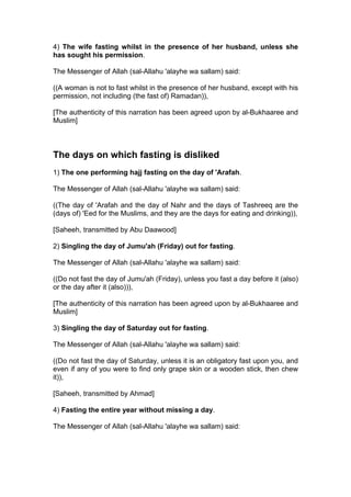 4) The wife fasting whilst in the presence of her husband, unless she
has sought his permission.
The Messenger of Allah (sal-Allahu 'alayhe wa sallam) said:
((A woman is not to fast whilst in the presence of her husband, except with his
permission, not including (the fast of) Ramadan)),
[The authenticity of this narration has been agreed upon by al-Bukhaaree and
Muslim]
The days on which fasting is disliked
1) The one performing hajj fasting on the day of 'Arafah.
The Messenger of Allah (sal-Allahu 'alayhe wa sallam) said:
((The day of 'Arafah and the day of Nahr and the days of Tashreeq are the
(days of) 'Eed for the Muslims, and they are the days for eating and drinking)),
[Saheeh, transmitted by Abu Daawood]
2) Singling the day of Jumu'ah (Friday) out for fasting.
The Messenger of Allah (sal-Allahu 'alayhe wa sallam) said:
((Do not fast the day of Jumu'ah (Friday), unless you fast a day before it (also)
or the day after it (also))),
[The authenticity of this narration has been agreed upon by al-Bukhaaree and
Muslim]
3) Singling the day of Saturday out for fasting.
The Messenger of Allah (sal-Allahu 'alayhe wa sallam) said:
((Do not fast the day of Saturday, unless it is an obligatory fast upon you, and
even if any of you were to find only grape skin or a wooden stick, then chew
it)),
[Saheeh, transmitted by Ahmad]
4) Fasting the entire year without missing a day.
The Messenger of Allah (sal-Allahu 'alayhe wa sallam) said:
 