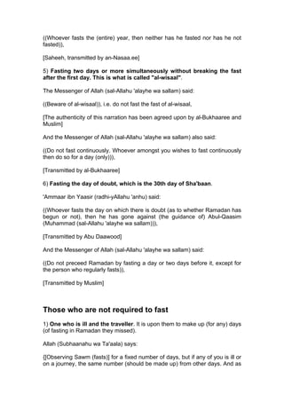 ((Whoever fasts the (entire) year, then neither has he fasted nor has he not
fasted)),
[Saheeh, transmitted by an-Nasaa.ee]
5) Fasting two days or more simultaneously without breaking the fast
after the first day. This is what is called "al-wisaal".
The Messenger of Allah (sal-Allahu 'alayhe wa sallam) said:
((Beware of al-wisaal)), i.e. do not fast the fast of al-wisaal,
[The authenticity of this narration has been agreed upon by al-Bukhaaree and
Muslim]
And the Messenger of Allah (sal-Allahu 'alayhe wa sallam) also said:
((Do not fast continuously. Whoever amongst you wishes to fast continuously
then do so for a day (only))),
[Transmitted by al-Bukhaaree]
6) Fasting the day of doubt, which is the 30th day of Sha'baan.
'Ammaar ibn Yaasir (radhi-yAllahu 'anhu) said:
((Whoever fasts the day on which there is doubt (as to whether Ramadan has
begun or not), then he has gone against (the guidance of) Abul-Qaasim
(Muhammad (sal-Allahu 'alayhe wa sallam))),
[Transmitted by Abu Daawood]
And the Messenger of Allah (sal-Allahu 'alayhe wa sallam) said:
((Do not preceed Ramadan by fasting a day or two days before it, except for
the person who regularly fasts)),
[Transmitted by Muslim]
Those who are not required to fast
1) One who is ill and the traveller. It is upon them to make up (for any) days
(of fasting in Ramadan they missed).
Allah (Subhaanahu wa Ta'aala) says:
{[Observing Sawm (fasts)] for a fixed number of days, but if any of you is ill or
on a journey, the same number (should be made up) from other days. And as
 