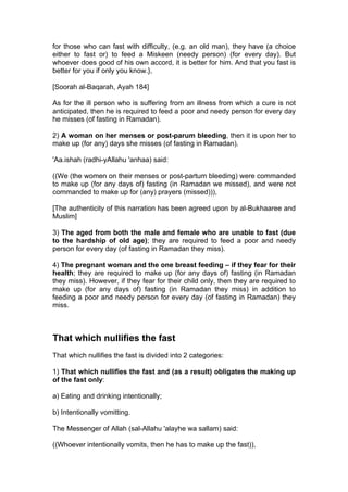 for those who can fast with difficulty, (e.g. an old man), they have (a choice
either to fast or) to feed a Miskeen (needy person) (for every day). But
whoever does good of his own accord, it is better for him. And that you fast is
better for you if only you know.},
[Soorah al-Baqarah, Ayah 184]
As for the ill person who is suffering from an illness from which a cure is not
anticipated, then he is required to feed a poor and needy person for every day
he misses (of fasting in Ramadan).
2) A woman on her menses or post-parum bleeding, then it is upon her to
make up (for any) days she misses (of fasting in Ramadan).
'Aa.ishah (radhi-yAllahu 'anhaa) said:
((We (the women on their menses or post-partum bleeding) were commanded
to make up (for any days of) fasting (in Ramadan we missed), and were not
commanded to make up for (any) prayers (missed))),
[The authenticity of this narration has been agreed upon by al-Bukhaaree and
Muslim]
3) The aged from both the male and female who are unable to fast (due
to the hardship of old age); they are required to feed a poor and needy
person for every day (of fasting in Ramadan they miss).
4) The pregnant woman and the one breast feeding – if they fear for their
health; they are required to make up (for any days of) fasting (in Ramadan
they miss). However, if they fear for their child only, then they are required to
make up (for any days of) fasting (in Ramadan they miss) in addition to
feeding a poor and needy person for every day (of fasting in Ramadan) they
miss.
That which nullifies the fast
That which nullifies the fast is divided into 2 categories:
1) That which nullifies the fast and (as a result) obligates the making up
of the fast only:
a) Eating and drinking intentionally;
b) Intentionally vomitting.
The Messenger of Allah (sal-Allahu 'alayhe wa sallam) said:
((Whoever intentionally vomits, then he has to make up the fast)),
 