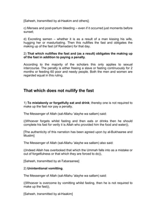 [Saheeh, transmitted by al-Haakim and others];
c) Menses and post-partum bleeding – even if it occurred just moments before
sunset;
d) Excreting semen – whether it is as a result of a man kissing his wife,
hugging her or masturbating. Then this nullifies the fast and obligates the
making up of the fast (of Ramadan) for that day.
2) That which nullifies the fast and (as a result) obligates the making up
of the fast in addition to paying a penalty.
According to the majority of the scholars this only applies to sexual
intercourse. The penalty is either freeing a slave or fasting continuously for 2
months or feeding 60 poor and needy people. Both the men and women are
regarded equal in this ruling.
That which does not nullify the fast
1) To mistakenly or forgetfully eat and drink; thereby one is not required to
make up the fast nor pay a penalty.
The Messenger of Allah (sal-Allahu 'alayhe wa sallam) said:
((Whoever forgets whilst fasting and then eats or drinks then he should
complete his fast for verily it is Allah who provided him the food and water)),
[The authenticity of this narration has been agreed upon by al-Bukhaaree and
Muslim]
The Messenger of Allah (sal-Allahu 'alayhe wa sallam) also said:
((Indeed Allah has overlooked that which the Ummah falls into as a mistake or
out of forgetfulness or that which they are forced to do)),
[Saheeh, transmitted by at-Tabaraanee]
2) Unintentional vomitting.
The Messenger of Allah (sal-Allahu 'alayhe wa sallam) said:
((Whoever is overcome by vomitting whilst fasting, then he is not required to
make up the fast)),
[Saheeh, transmitted by al-Haakim]
 