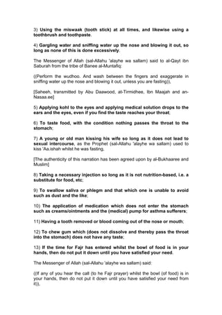 3) Using the miswaak (tooth stick) at all times, and likewise using a
toothbrush and toothpaste.
4) Gargling water and sniffing water up the nose and blowing it out, so
long as none of this is done excessively.
The Messenger of Allah (sal-Allahu 'alayhe wa sallam) said to al-Qayt ibn
Saburah from the tribe of Banee al-Muntafiq:
((Perform the wudhoo. And wash between the fingers and exaggerate in
sniffing water up the nose and blowing it out, unless you are fasting)),
[Saheeh, transmitted by Abu Daawood, at-Tirmidhee, Ibn Maajah and an-
Nasaa.ee]
5) Applying kohl to the eyes and applying medical solution drops to the
ears and the eyes, even if you find the taste reaches your throat;
6) To taste food, with the condition nothing passes the throat to the
stomach;
7) A young or old man kissing his wife so long as it does not lead to
sexual intercourse, as the Prophet (sal-Allahu 'alayhe wa sallam) used to
kiss 'Aa.ishah whilst he was fasting,
[The authenticity of this narration has been agreed upon by al-Bukhaaree and
Muslim]
8) Taking a necessary injection so long as it is not nutrition-based, i.e. a
substitute for food, etc;
9) To swallow saliva or phlegm and that which one is unable to avoid
such as dust and the like;
10) The application of medication which does not enter the stomach
such as creams/ointments and the (medical) pump for asthma sufferers;
11) Having a tooth removed or blood coming out of the nose or mouth;
12) To chew gum which (does not dissolve and thereby pass the throat
into the stomach) does not have any taste;
13) If the time for Fajr has entered whilst the bowl of food is in your
hands, then do not put it down until you have satisfied your need.
The Messenger of Allah (sal-Allahu 'alayhe wa sallam) said:
((If any of you hear the call (to he Fajr prayer) whilst the bowl (of food) is in
your hands, then do not put it down until you have satisfied your need from
it)),
 