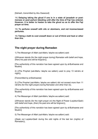 [Saheeh, transmitted by Abu Daawood]
14) Delaying taking the ghusl if one is in a state of janaabah or post-
menses or post partum bleeding until after the time of Fajr has entered.
However, it is better to hasten to take the ghusl so as to offer the Fajr
prayer on time;
15) To perfume oneself with oils or atomisers, and not incense-based
perfumes;
16) Taking a bath to cool oneself down or out of thirst and heat or other
than this.
The night prayer during Ramadan
1) The Messenger of Allah (sal-Allahu 'alayhe wa sallam) said:
((Whoever stands (for the night prayer during) Ramadan with belief and hope,
(then) his past sins will be forgiven)),
[The authenticity of this narration has been agreed upon by al-Bukhaaree and
Muslim]
2) ((The Prophet (sal-Allahu 'alayhe wa sallam) used to pray 13 rak'ahs at
night)),
[Transmitted by al-Bukhaaree]
3) ((The Prophet (sal-Allahu 'alayhe wa sallam) did not exceed more than 11
rak'ahs (for the night prayer) during Ramadan and other than it)),
[The authenticity of this narration has been agreed upon by al-Bukhaaree and
Muslim]
4) The Messenger of Allah (sal-Allahu 'alayhe wa sallam) said:
((Whoever stands (for the night prayer on) the Night of Power (Laylatul-Qadr)
with belief and hope, (then) his past sins will be forgiven)),
[The authenticity of this narration has been agreed upon by al-Bukhaaree and
Muslim]
5) The Messenger of Allah (sal-Allahu 'alayhe wa sallam) said:
((Seek out Laylatul-Qadr during the odd nights of the last ten (nights) of
Ramadan)),
 