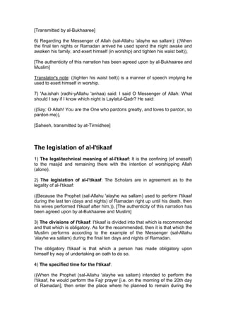 [Transmitted by al-Bukhaaree]
6) Regarding the Messenger of Allah (sal-Allahu 'alayhe wa sallam): ((When
the final ten nights or Ramadan arrived he used spend the night awake and
awaken his family, and exert himself (in worship) and tighten his waist belt)),
[The authenticity of this narration has been agreed upon by al-Bukhaaree and
Muslim]
Translator's note: ((tighten his waist belt)) is a manner of speech implying he
used to exert himself in worship.
7) 'Aa.ishah (radhi-yAllahu 'anhaa) said: I said O Messenger of Allah: What
should I say if I know which night is Laylatul-Qadr? He said:
((Say: O Allah! You are the One who pardons greatly, and loves to pardon, so
pardon me)),
[Saheeh, transmitted by at-Tirmidhee]
The legislation of al-I'tikaaf
1) The legal/technical meaning of al-I'tikaaf: It is the confining (of oneself)
to the masjid and remaining there with the intention of worshipping Allah
(alone).
2) The legislation of al-I'tikaaf: The Scholars are in agreement as to the
legality of al-I'tikaaf:
((Because the Prophet (sal-Allahu 'alayhe wa sallam) used to perform I'tikaaf
during the last ten (days and nights) of Ramadan right up until his death, then
his wives performed I'tikaaf after him.)), [The authenticity of this narration has
been agreed upon by al-Bukhaaree and Muslim]
3) The divisions of I'tikaaf: I'tikaaf is divided into that which is recommended
and that which is obligatory. As for the recommended, then it is that which the
Muslim performs according to the example of the Messenger (sal-Allahu
'alayhe wa sallam) during the final ten days and nights of Ramadan.
The obligatory I'tikaaf is that which a person has made obligatory upon
himself by way of undertaking an oath to do so.
4) The specified time for the I'tikaaf:
((When the Prophet (sal-Allahu 'alayhe wa sallam) intended to perform the
I'tikaaf, he would perform the Fajr prayer [i.e. on the morning of the 20th day
of Ramadan], then enter the place where he planned to remain during the
 