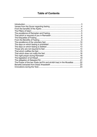 Table of Contents
Introduction ......................................................................................................3
Verses from the Quran regarding fasting.........................................................4
From the benefits of the Ayahs ........................................................................4
The Pillars of Islam ..........................................................................................5
The excellence of Ramadan and Fasting.........................................................5
That which is required of you in Ramadan.......................................................6
The Etiquettes of Fasting.................................................................................8
From the Benefits of Fasting............................................................................9
The excellence of the voluntary fast...............................................................10
The days on which fasting is prohibited .........................................................12
The days on which fasting is disliked.............................................................13
Those who are not required to fast ................................................................14
That which nullifies the fast............................................................................15
That which does not nullify the fast................................................................16
The night prayer during Ramadan .................................................................18
The legislation of al-I'tikaaf.............................................................................19
The obligation of Zakaatul-Fitr .......................................................................21
The Prayer of the two 'Eeds (al-Fitr and al-Adh.haa) in the Musallaa ............22
Benefits extracted from these Ahaadeeth......................................................23
Innovations during the 'Eed............................................................................23
 
 
 
 
 
 
 
 
 
 
 
 
 
 
 
 
 