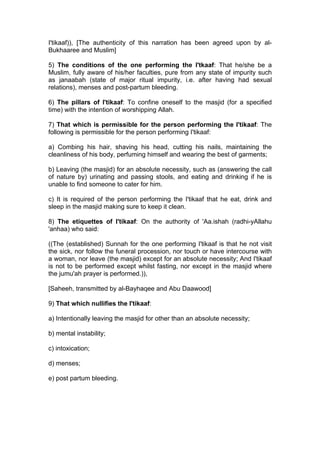 I'tikaaf)), [The authenticity of this narration has been agreed upon by al-
Bukhaaree and Muslim]
5) The conditions of the one performing the I'tkaaf: That he/she be a
Muslim, fully aware of his/her faculties, pure from any state of impurity such
as janaabah (state of major ritual impurity, i.e. after having had sexual
relations), menses and post-partum bleeding.
6) The pillars of I'tikaaf: To confine oneself to the masjid (for a specified
time) with the intention of worshipping Allah.
7) That which is permissible for the person performing the I'tikaaf: The
following is permissible for the person performing I'tikaaf:
a) Combing his hair, shaving his head, cutting his nails, maintaining the
cleanliness of his body, perfuming himself and wearing the best of garments;
b) Leaving (the masjid) for an absolute necessity, such as (answering the call
of nature by) urinating and passing stools, and eating and drinking if he is
unable to find someone to cater for him.
c) It is required of the person performing the I'tikaaf that he eat, drink and
sleep in the masjid making sure to keep it clean.
8) The etiquettes of I'tikaaf: On the authority of 'Aa.ishah (radhi-yAllahu
'anhaa) who said:
((The (established) Sunnah for the one performing I'tikaaf is that he not visit
the sick, nor follow the funeral procession, nor touch or have intercourse with
a woman, nor leave (the masjid) except for an absolute necessity; And I'tikaaf
is not to be performed except whilst fasting, nor except in the masjid where
the jumu'ah prayer is performed.)),
[Saheeh, transmitted by al-Bayhaqee and Abu Daawood]
9) That which nullifies the I'tikaaf:
a) Intentionally leaving the masjid for other than an absolute necessity;
b) mental instability;
c) intoxication;
d) menses;
e) post partum bleeding.
 