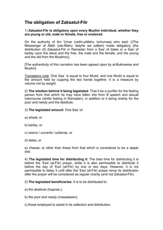 The obligation of Zakaatul-Fitr
1) Zakaatul-Fitr is obligatory upon every Muslim individual, whether they
are young or old, male or female, free or enslaved.
On the authority of Ibn 'Umar (radhi-yAllahu 'anhumaa) who said: ((The
Messenger of Allah (sal-Allahu 'alayhe wa sallam) made obligatory (the
distribution of) Zakaatul-Fitr in Ramadan from a Saa' of dates or a Saa' of
barley upon the slave and the free, the male and the female, and the young
and the old from the Muslims)),
[The authenticity of this narration has been agreed upon by al-Bukhaaree and
Muslim]
Translators note: One Saa` is equal to four Mudd, and one Mudd is equal to
the amount held by cupping the two hands together. It is a measure by
volume not by weight.
2) The wisdom behind it being legislated: That it be a purifier for the fasting
person from that which he may have fallen into from ill speech and sexual
intercourse (whilst fasting in Ramadan), in addition to it being charity for the
poor and needy and the destitute.
3) The legislated amount: One Saa' of:
a) wheat, or
b) barley, or
c) raisins / currants / sultanas, or
d) dates, or
e) cheese, or other than these from that which is considered to be a staple
diet.
4) The legislated time for distributing it: The best time for distributing it is
before the 'Eed (al-Fitr) prayer, while it is also permissible to distribute it
before the day of 'Eed (al-Fitr) by one or two days. However, it is not
permissible to delay it until after the 'Eed (al-Fitr) prayer since its distribution
after the prayer will be considered as regular charity (and not Zakaatul-Fitr).
5) The legislated beneficiaries: It is to be distributed to:
a) the destitute (fuqaraa.);
b) the poor and needy (masaakeen);
c) those employed to assist in its collection and distribution;
 