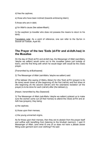 d) free the captives;
e) those who have been inclined (towards embracing Islam);
f) those who are in debt;
g) for Allah's cause (fee sabee-lillaah);
h) the wayfarer (a traveller who does not possess the means to return to his
land).
Translators note: As a point of reference, one can refer to the Qur'an in
Soorah at-Towbah, Ayah 60.
The Prayer of the two 'Eeds (al-Fitr and al-Adh.haa) in
the Musallaa
On the day of ('Eed) al-Fitr and al-Adh.haa, the Messenger of Allah (sal-Allahu
'alayhe wa sallam) would come out to the musallaa (place just outside of
town), and the first thing with which he would begin with would be the ('Eed)
prayer.
[Transmitted by al-Bukhaaree]
2) The Messenger of Allah (sal-Allahu 'alayhe wa sallam) said:
((The takbeer (the saying of Allahu Akbar) for (the 'Eed) al-Fitr (prayer) is (to
be done) seven times at (the beginning of) the first (rak'ah) and five times at
(the beginning of) the second (rak'ah) and the (standard) recitation (of the
prayer) is to be done for each (rak'ah) after (the takbeer).)),
[Hasan, transmitted by Abu Daawood]
3) The Messenger of Allah (sal-Allahu 'alayhe wa sallam) ordered us to make
sure the women come out (of their homes) to attend the ('Eed) al-Fitr and al-
Adh.haa (prayers), they being:
a) the captives;
b) those upon their menses;
c) the young unmarried virgins.
As for those upon their menses, then they are to abstain from the prayer itself
and suffice with benefiting from listening to the khutbah (sermon). I said O
Messenger of Allah, (and what if) one of us does not have a jilbaab (loose
fitting outer garment worn over clothing)? He said:
 