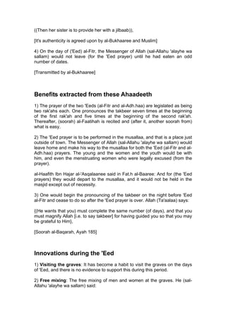 ((Then her sister is to provide her with a jilbaab)),
[It's authenticity is agreed upon by al-Bukhaaree and Muslim]
4) On the day of ('Eed) al-Fitr, the Messenger of Allah (sal-Allahu 'alayhe wa
sallam) would not leave (for the 'Eed prayer) until he had eaten an odd
number of dates.
[Transmitted by al-Bukhaaree]
Benefits extracted from these Ahaadeeth
1) The prayer of the two 'Eeds (al-Fitr and al-Adh.haa) are legislated as being
two rak'ahs each. One pronounces the takbeer seven times at the beginning
of the first rak'ah and five times at the beginning of the second rak'ah.
Thereafter, (soorah) al-Faatihah is recited and (after it, another soorah from)
what is easy.
2) The 'Eed prayer is to be performed in the musallaa, and that is a place just
outside of town. The Messenger of Allah (sal-Allahu 'alayhe wa sallam) would
leave home and make his way to the musallaa for both the 'Eed (al-Fitr and al-
Adh.haa) prayers. The young and the women and the youth would be with
him, and even the menstruating women who were legally excused (from the
prayer).
al-Haafith Ibn Hajar al-'Asqalaanee said in Fat.h al-Baaree: And for (the 'Eed
prayers) they would depart to the musallaa, and it would not be held in the
masjid except out of necessity.
3) One would begin the pronouncing of the takbeer on the night before 'Eed
al-Fitr and cease to do so after the 'Eed prayer is over. Allah (Ta'aalaa) says:
{(He wants that you) must complete the same number (of days), and that you
must magnify Allah [i.e. to say takbeer] for having guided you so that you may
be grateful to Him},
[Soorah al-Baqarah, Ayah 185]
Innovations during the 'Eed
1) Visiting the graves: It has become a habit to visit the graves on the days
of 'Eed, and there is no evidence to support this during this period.
2) Free mixing: The free mixing of men and women at the graves. He (sal-
Allahu 'alayhe wa sallam) said:
 